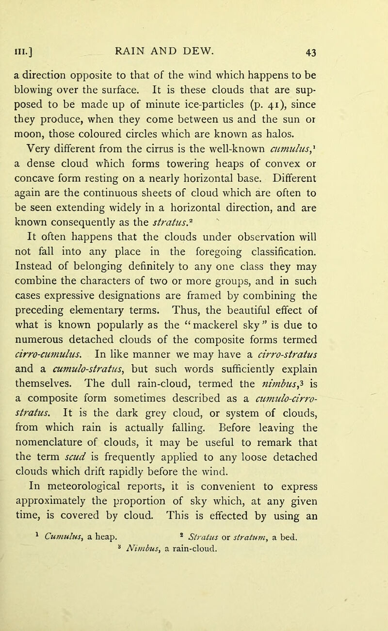 a direction opposite to that of the wind which happens to be blowing over the surface. It is these clouds that are sup- posed to be made up of minute ice-particles (p. 41), since they produce, when they come between us and the sun or moon, those coloured circles which are known as halos. Very different from the cirrus is the well-known cumulus,’ a dense cloud which forms towering heaps of convex or concave form resting on a nearly horizontal base. Different again are the continuous sheets of cloud which are often to be seen extending widely in a horizontal direction, and are known consequently as the stratus.'1 It often happens that the clouds under observation will not fall into any place in the foregoing classification. Instead of belonging definitely to any one class they may combine the characters of two or more groups, and in such cases expressive designations are framed by combining the preceding elementary terms. Thus, the beautiful effect of what is known popularly as the “mackerel sky” is due to numerous detached clouds of the composite forms termed cirro-cumulus. In like manner we may have a cirro-stratus and a cumulo-stratus, but such words sufficiently explain themselves. The dull rain-cloud, termed the nimbusy> is a composite form sometimes described as a cumulo-cirro- stratus. It is the dark grey cloud, or system of clouds, from which rain is actually falling. Before leaving the nomenclature of clouds, it may be useful to remark that the term scud is frequently applied to any loose detached clouds which drift rapidly before the wind. In meteorological reports, it is convenient to express approximately the proportion of sky which, at any given time, is covered by cloud. This is effected by using an 1 Cumulus, a heap. ! Stratus or stratum, a bed. 3 Nimbus, a rain-cloud.