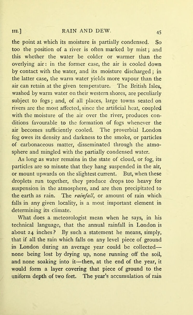 the point at which its moisture is partially condensed. So too the position of a river is often marked by mist; and this whether the water be colder or warmer than the overlying air: in the former case, the air is cooled down by contact with the water, and its moisture discharged; in the latter case, the warm water yields more vapour than the air can retain at the given temperature. The British Isles, washed by warm water on their western shores, are peculiarly subject to fogs; and, of all places, large towns seated on rivers are the most affected, since the artificial heat, coupled with the moisture of the air over the river, produces con- ditions favourable to the formation of fogs whenever the air becomes sufficiently cooled. The proverbial London fog owes its density and darkness to the smoke, or particles of carbonaceous matter, disseminated through the atmo- sphere and mingled with the partially condensed water. As long as water remains in the state of cloud, or fog, its particles are so minute that they hang suspended in the air, or mount upwards on the slightest current. But, when these droplets run together, they produce drops too heavy for suspension in the atmosphere, and are then precipitated to the earth as rain. The rainfall, or amount of rain which falls in any given locality, is a most important element in determining its climate. What does a meteorologist mean when he says, in his technical language, that the annual rainfall in London is about 24 inches? By such a statement he means, simply, that if all the rain which falls on any level piece of ground in London during an average year could be collected— none being lost by drying up, none running off the soil, and none soaking into it—then, at the end of the year, it would form a layer covering that piece of ground to the uniform depth of two feet. The year’s accumulation of rain