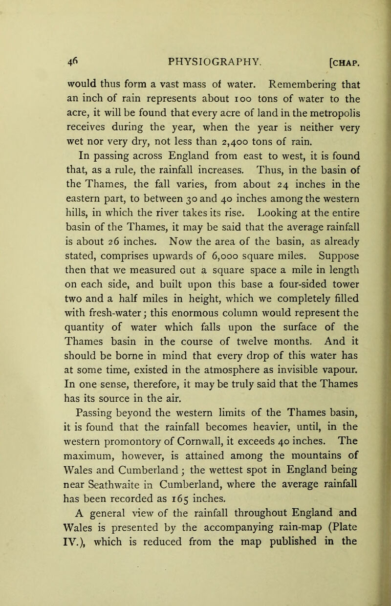 would thus form a vast mass of water. Remembering that an inch of rain represents about 100 tons of water to the acre, it will be found that every acre of land in the metropolis receives during the year, when the year is neither very wet nor very dry, not less than 2,400 tons of rain. In passing across England from east to west, it is found that, as a rule, the rainfall increases. Thus, in the basin of the Thames, the fall varies, from about 24 inches in the eastern part, to between 30 and 40 inches among the western hills, in which the river takes its rise. Looking at the entire basin of the Thames, it may be said that the average rainfall is about 26 inches. Now the area of the basin, as already stated, comprises upwards of 6,000 square miles. Suppose then that we measured cut a square space a mile in length on each side, and built upon this base a four-sided tower two and a half miles in height, which we completely filled with fresh-water; this enormous column would represent the quantity of water which falls upon the surface of the Thames basin in the course of twelve months. And it should be borne in mind that every drop of this water has at some time, existed in the atmosphere as invisible vapour. In one sense, therefore, it maybe truly said that the Thames has its source in the air. Passing beyond the western limits of the Thames basin, it is found that the rainfall becomes heavier, until, in the western promontory of Cornwall, it exceeds 40 inches. The maximum, however, is attained among the mountains of Wales and Cumberland; the wettest spot in England being near Seathwaite in Cumberland, where the average rainfall has been recorded as 165 inches. A general view of the rainfall throughout England and Wales is presented by the accompanying rain-map (Plate IV.), which is reduced from the map published in the