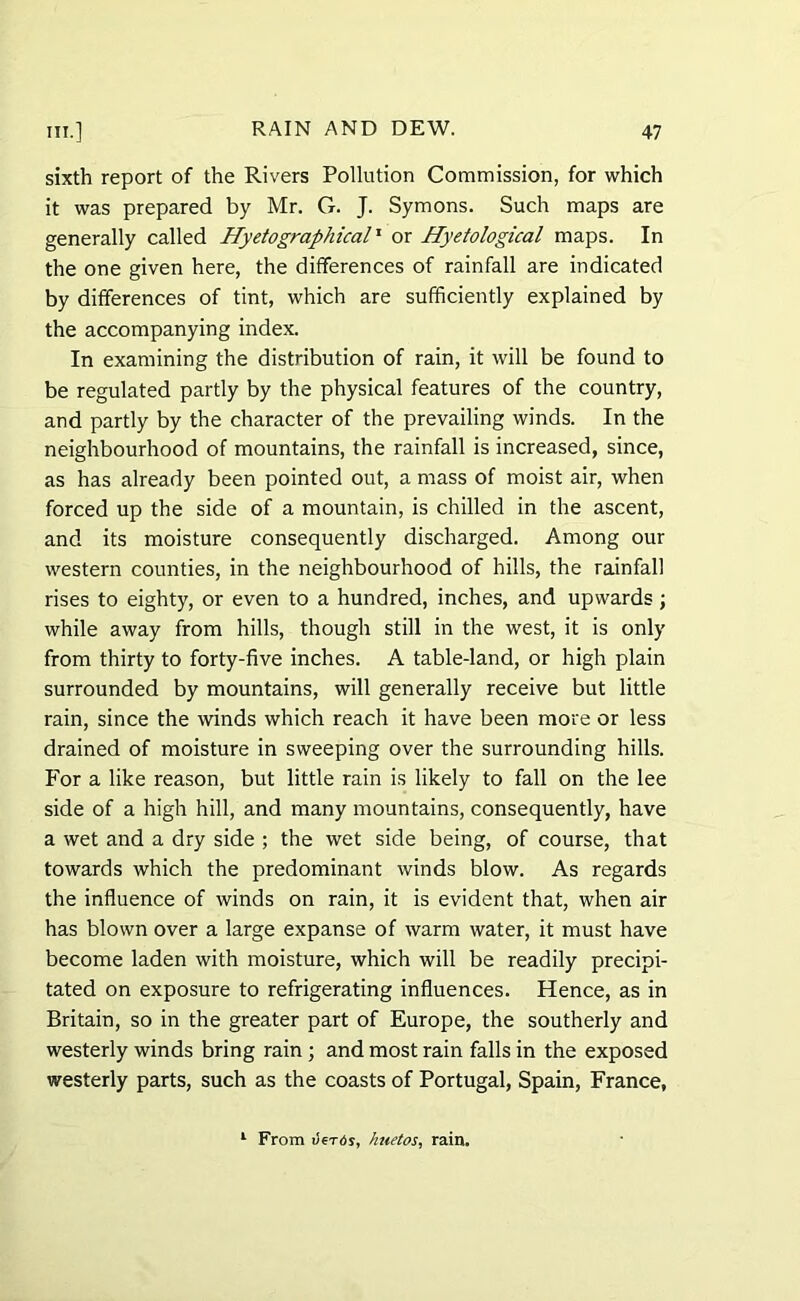 sixth report of the Rivers Pollution Commission, for which it was prepared by Mr. G. J. Symons. Such maps are generally called Hyetographical1 or Hyetological maps. In the one given here, the differences of rainfall are indicated by differences of tint, which are sufficiently explained by the accompanying index. In examining the distribution of rain, it will be found to be regulated partly by the physical features of the country, and partly by the character of the prevailing winds. In the neighbourhood of mountains, the rainfall is increased, since, as has already been pointed out, a mass of moist air, when forced up the side of a mountain, is chilled in the ascent, and its moisture consequently discharged. Among our western counties, in the neighbourhood of hills, the rainfall rises to eighty, or even to a hundred, inches, and upwards ; while away from hills, though still in the west, it is only from thirty to forty-five inches. A table-land, or high plain surrounded by mountains, will generally receive but little rain, since the winds which reach it have been more or less drained of moisture in sweeping over the surrounding hills. For a like reason, but little rain is likely to fall on the lee side of a high hill, and many mountains, consequently, have a wet and a dry side ; the wet side being, of course, that towards which the predominant winds blow. As regards the influence of winds on rain, it is evident that, when air has blown over a large expanse of warm water, it must have become laden with moisture, which will be readily precipi- tated on exposure to refrigerating influences. Hence, as in Britain, so in the greater part of Europe, the southerly and westerly winds bring rain ; and most rain falls in the exposed westerly parts, such as the coasts of Portugal, Spain, France, 1 From v€t6s, huetos, rain.