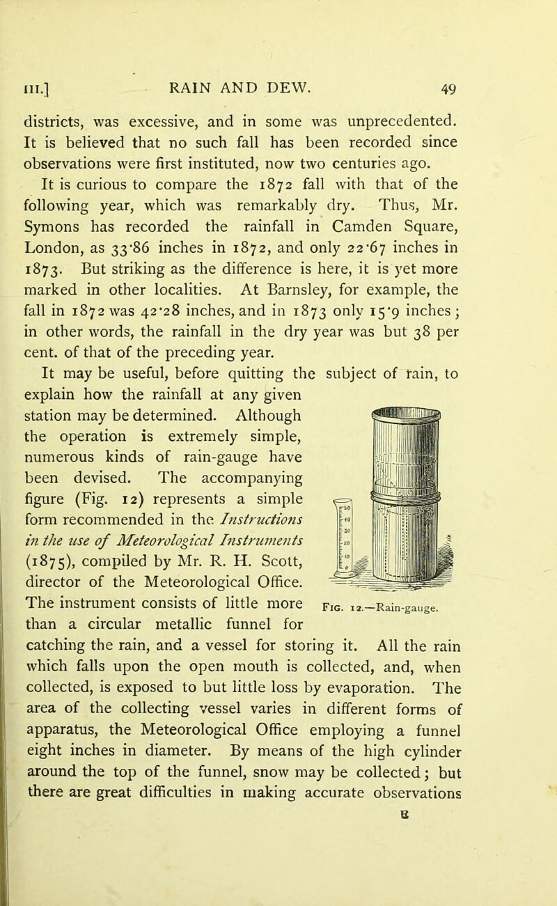 districts, was excessive, and in some was unprecedented. It is believed that no such fall has been recorded since observations were first instituted, now two centuries ago. It is curious to compare the 1872 fall with that of the following year, which was remarkably dry. Thus, Mr. Symons has recorded the rainfall in Camden Square, London, as 33'86 inches in 1872, and only 22^67 inches in 1873. But striking as the difference is here, it is yet more marked in other localities. At Barnsley, for example, the fall in 1872 was 42^28 inches, and in 1873 only i5'9 inches; in other words, the rainfall in the dry year was but 38 per cent, of that of the preceding year. It may be useful, before quitting the subject of rain, to explain how the rainfall at any given station may be determined. Although the operation is extremely simple, numerous kinds of rain-gauge have been devised. The accompanying figure (Fig. 12) represents a simple form recommended in the Instructions in the use of Meteorological Instruments (1875), compiled by Mr. R. H. Scott, director of the Meteorological Office. The instrument consists of little more than a circular metallic funnel for catching the rain, and a vessel for storing it. All the rain which falls upon the open mouth is collected, and, when collected, is exposed to but little loss by evaporation. The area of the collecting vessel varies in different forms of apparatus, the Meteorological Office employing a funnel eight inches in diameter. By means of the high cylinder around the top of the funnel, snow may be collected; but there are great difficulties in making accurate observations Fig. 12.—Rain-gauge.