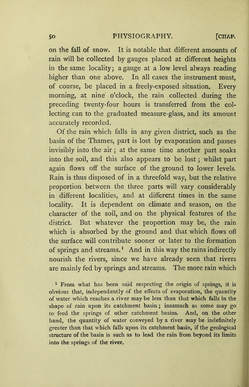 on the fall of snow. It is notable that different amounts of rain will be collected by gauges placed at different heights in the same locality; a gauge at a low level always reading higher than one above. In all cases the instrument must, of course, be placed in a freely-exposed situation. Every morning, at nine o’clock, the rain collected during the preceding twenty-four hours is transferred from the col- lecting can to the graduated measure-glass, and its amount accurately recorded. Of the rain which falls in any given district, such as the basin of the Thames, part is lost by evaporation and passes invisibly into the air; at the same time another part soaks into the soil, and this also appears to be lost; whilst part again flows off the surface of the ground to lower levels. Rain is thus disposed of in a threefold way, but the relative proportion between the three parts will vary considerably in different localities, and at different times in the same locality. It is dependent on climate and season, on the character of the soil, and on the physical features of the district. But whatever the proportion may be, the rain which is absorbed by the ground and that which flows off the surface will contribute sooner or later to the formation of springs and streams.1 And in this way the rains indirectly nourish the rivers, since we have already seen that rivers are mainly fed by springs and streams. The more rain which 1 From what has been said respecting the origin of springs, it is obvious that, independently of the effects of evaporation, the quantity of water which reaches a river may be less than that which falls in the shape of rain upon its catchment basin; inasmuch as some may go to feed the springs of other catchment basins. And, on the other hand, the quantity of water conveyed by a river may be indefinitely greater than that which falls upon its catchment basin, if the geological structure of the basin is such as to lead the rain from beyond its limits into the springs of the river.