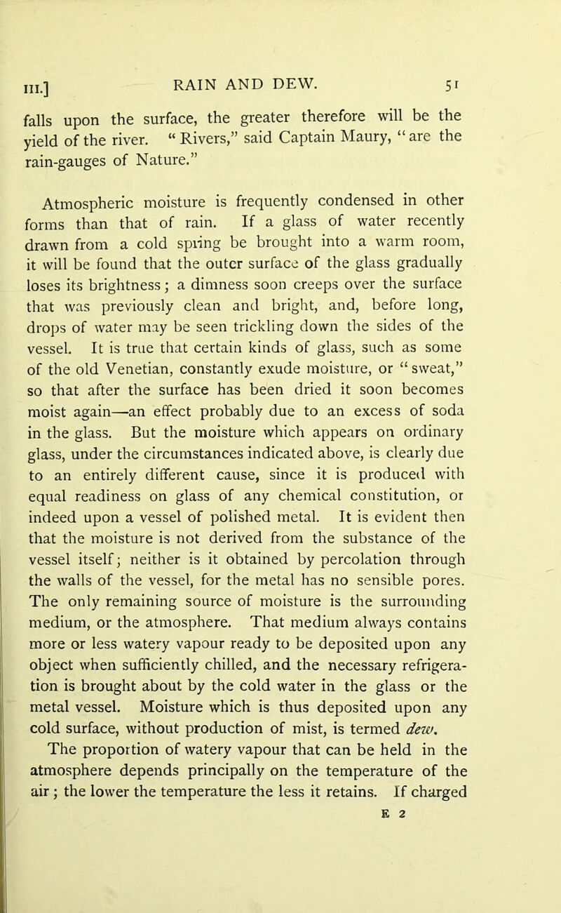 falls upon the surface, the greater therefore will be the yield of the river. “ Rivers,” said Captain Maury, “ are the rain-gauges of Nature.” Atmospheric moisture is frequently condensed in other forms than that of rain. If a glass of water recently drawn from a cold spring be brought into a warm room, it will be found that the outer surface of the glass gradually loses its brightness; a dimness soon creeps over the surface that was previously clean and bright, and, before long, drops of water may be seen trickling down the sides of the vessel. It is true that certain kinds of glass, such as some of the old Venetian, constantly exude moisture, or “sweat,” so that after the surface has been dried it soon becomes moist again—an effect probably due to an excess of soda in the glass. But the moisture which appears on ordinary glass, under the circumstances indicated above, is clearly due to an entirely different cause, since it is produced with equal readiness on glass of any chemical constitution, or indeed upon a vessel of polished metal. It is evident then that the moisture is not derived from the substance of the vessel itself; neither is it obtained by percolation through the walls of the vessel, for the metal has no sensible pores. The only remaining source of moisture is the surrounding medium, or the atmosphere. That medium always contains more or less watery vapour ready to be deposited upon any object when sufficiently chilled, and the necessary refrigera- tion is brought about by the cold water in the glass or the metal vessel. Moisture which is thus deposited upon any cold surface, without production of mist, is termed dew. The proportion of watery vapour that can be held in the atmosphere depends principally on the temperature of the air ; the lower the temperature the less it retains. If charged