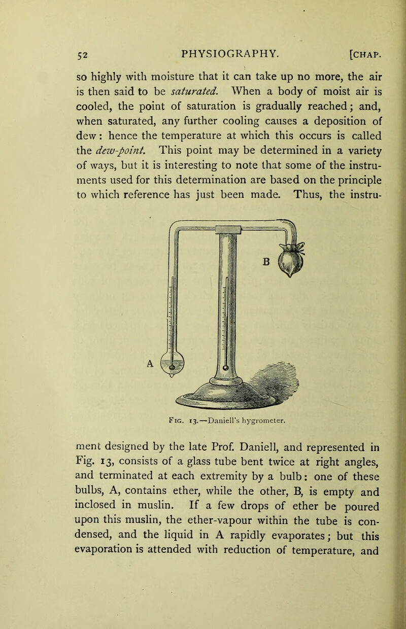 so highly with moisture that it can take up no more, the air is then said to be saturated. When a body of moist air is cooled, the point of saturation is gradually reached; and, when saturated, any further cooling causes a deposition of dew: hence the temperature at which this occurs is called the dew-point. This point may be determined in a variety of ways, but it is interesting to note that some of the instru- ments used for this determination are based on the principle to which reference has just been made. Thus, the instru- ment designed by the late Prof. Daniell, and represented in Fig. 13, consists of a glass tube bent twice at right angles, and terminated at each extremity by a bulb: one of these bulbs, A, contains ether, while the other, B, is empty and inclosed in muslin. If a few drops of ether be poured upon this muslin, the ether-vapour within the tube is con- densed, and the liquid in A rapidly evaporates; but this evaporation is attended with reduction of temperature, and Fig. 13.—Daniell’s hygrometer.