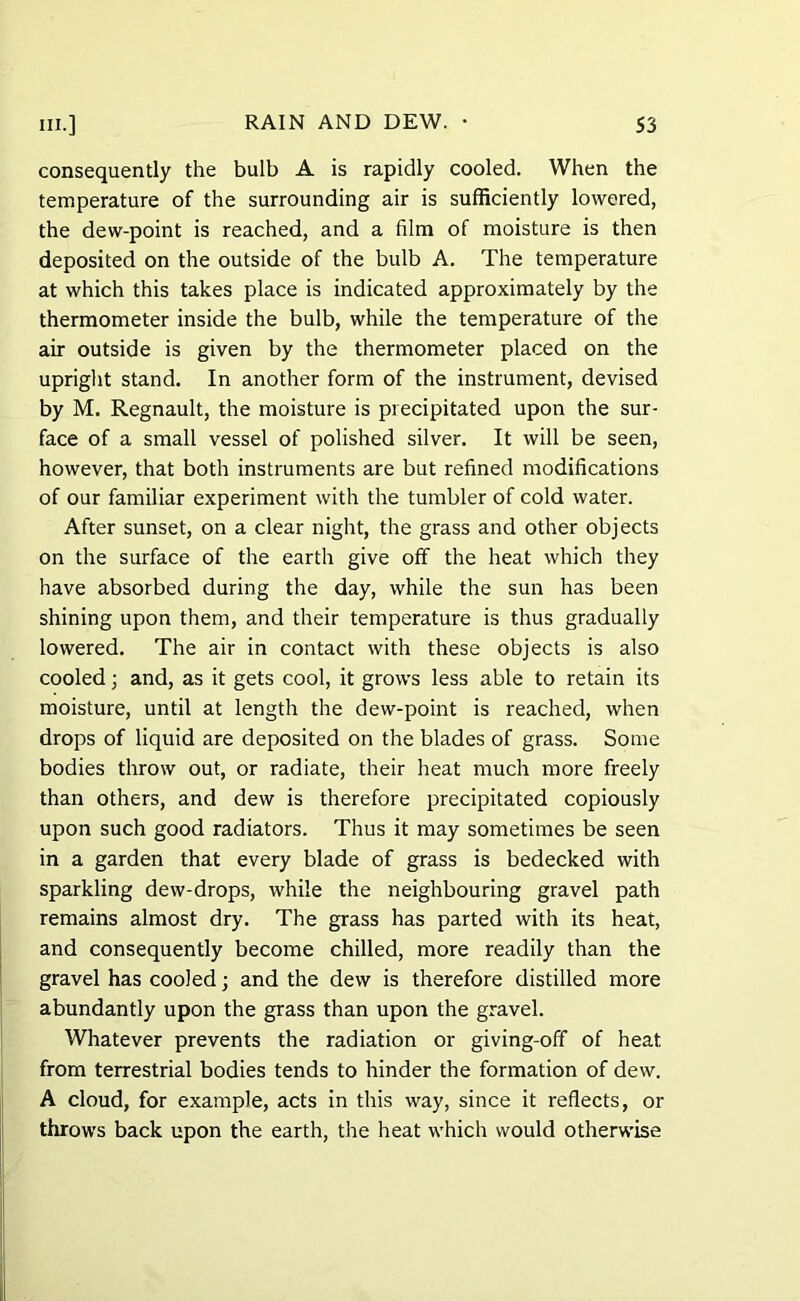 consequently the bulb A is rapidly cooled. When the temperature of the surrounding air is sufficiently lowered, the dew-point is reached, and a film of moisture is then deposited on the outside of the bulb A. The temperature at which this takes place is indicated approximately by the thermometer inside the bulb, while the temperature of the air outside is given by the thermometer placed on the upright stand. In another form of the instrument, devised by M. Regnault, the moisture is precipitated upon the sur- face of a small vessel of polished silver. It will be seen, however, that both instruments are but refined modifications of our familiar experiment with the tumbler of cold water. After sunset, on a clear night, the grass and other objects on the surface of the earth give off the heat which they have absorbed during the day, while the sun has been shining upon them, and their temperature is thus gradually lowered. The air in contact with these objects is also cooled; and, as it gets cool, it grows less able to retain its moisture, until at length the dew-point is reached, when drops of liquid are deposited on the blades of grass. Some bodies throw out, or radiate, their heat much more freely than others, and dew is therefore precipitated copiously upon such good radiators. Thus it may sometimes be seen in a garden that every blade of grass is bedecked with sparkling dew-drops, while the neighbouring gravel path remains almost dry. The grass has parted with its heat, and consequently become chilled, more readily than the gravel has cooled; and the dew is therefore distilled more abundantly upon the grass than upon the gravel. Whatever prevents the radiation or giving-off of heat from terrestrial bodies tends to hinder the formation of dew. A cloud, for example, acts in this way, since it reflects, or throws back upon the earth, the heat which would otherwise