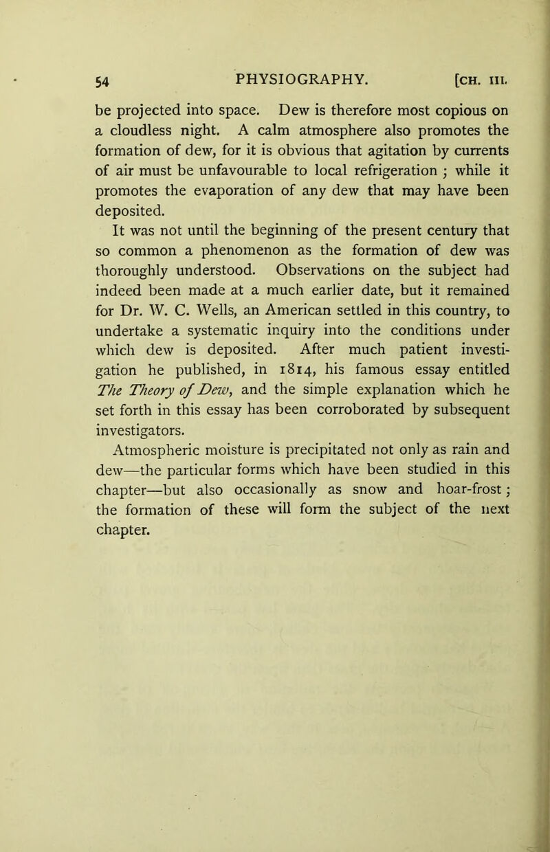 be projected into space. Dew is therefore most copious on a cloudless night. A calm atmosphere also promotes the formation of dew, for it is obvious that agitation by currents of air must be unfavourable to local refrigeration ; while it promotes the evaporation of any dew that may have been deposited. It was not until the beginning of the present century that so common a phenomenon as the formation of dew was thoroughly understood. Observations on the subject had indeed been made at a much earlier date, but it remained for Dr. W. C. Wells, an American settled in this country, to undertake a systematic inquiry into the conditions under which dew is deposited. After much patient investi- gation he published, in 1814, his famous essay entitled The Theory of JDew, and the simple explanation which he set forth in this essay has been corroborated by subsequent investigators. Atmospheric moisture is precipitated not only as rain and dew—the particular forms which have been studied in this chapter—but also occasionally as snow and hoar-frost; the formation of these will form the subject of the next chapter.