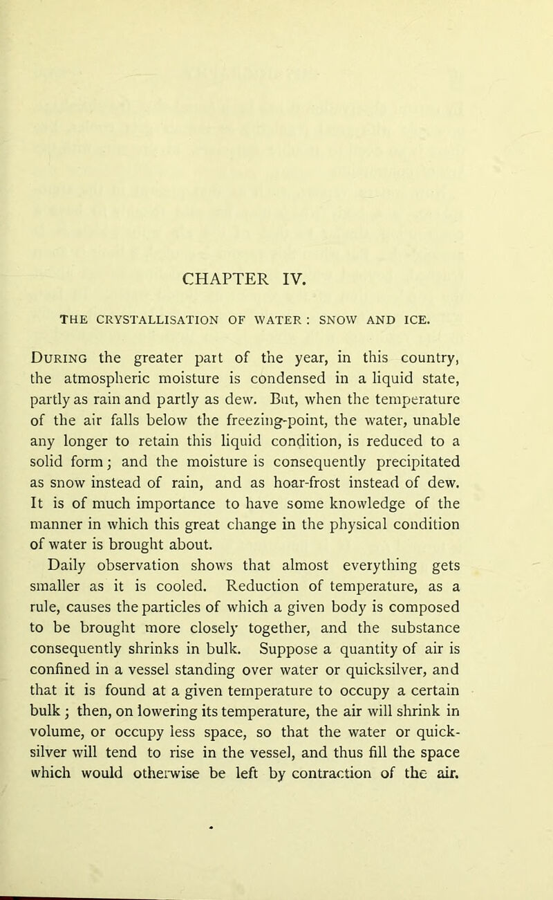 THE CRYSTALLISATION OF WATER : SNOW AND ICE. During the greater part of the year, in this country, the atmospheric moisture is condensed in a liquid state, partly as rain and partly as dew. But, when the temperature of the air falls below the freezing-point, the water, unable any longer to retain this liquid condition, is reduced to a solid form; and the moisture is consequently precipitated as snow instead of rain, and as hoar-frost instead of dew. It is of much importance to have some knowledge of the manner in which this great change in the physical condition of water is brought about. Daily observation shows that almost everything gets smaller as it is cooled. Reduction of temperature, as a rule, causes the particles of which a given body is composed to be brought more closely together, and the substance consequently shrinks in bulk. Suppose a quantity of air is confined in a vessel standing over water or quicksilver, and that it is found at a given temperature to occupy a certain bulk ; then, on lowering its temperature, the air will shrink in volume, or occupy less space, so that the water or quick- silver will tend to rise in the vessel, and thus fill the space which would otherwise be left by contraction of the- air.