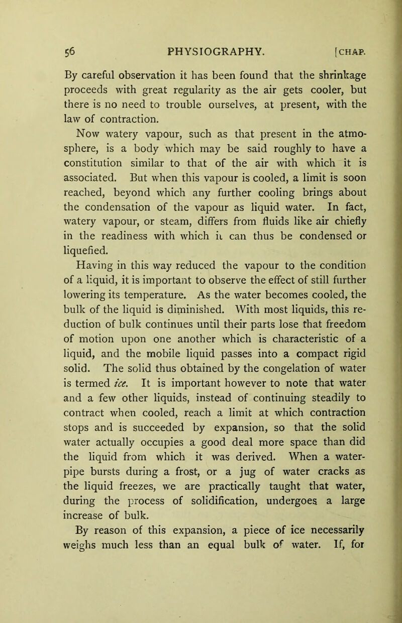 By careful observation it has been found that the shrinkage proceeds with great regularity as the air gets cooler, but there is no need to trouble ourselves, at present, with the law of contraction. Now watery vapour, such as that present in the atmo- sphere, is a body which may be said roughly to have a constitution similar to that of the air with which it is associated. But when this vapour is cooled, a limit is soon reached, beyond which any further cooling brings about the condensation of the vapour as liquid water. In fact, watery vapour, or steam, differs from fluids like air chiefly in the readiness with which iv can thus be condensed or liquefied. Having in this way reduced the vapour to the condition of a liquid, it is important to observe the effect of still further lowering its temperature. As the water becomes cooled, the bulk of the liquid is diminished. With most liquids, this re- duction of bulk continues until their parts lose that freedom of motion upon one another which is characteristic of a liquid, and the mobile liquid passes into a compact rigid solid. The solid thus obtained by the congelation of water is termed ice. It is important however to note that water and a few other liquids, instead of continuing steadily to contract when cooled, reach a limit at which contraction stops and is succeeded by expansion, so that the solid water actually occupies a good deal more space than did the liquid from which it was derived. When a water- pipe bursts during a frost, or a jug of water cracks as the liquid freezes, we are practically taught that water, during the process of solidification, undergoes a large increase of bulk. By reason of this expansion, a piece of ice necessarily weighs much less than an equal bulk of water. If, for