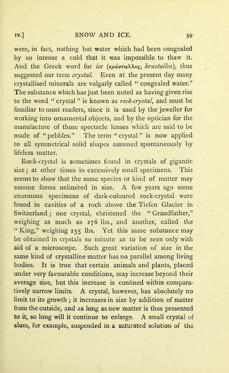 were, in fact, nothing but water which had been congealed by so intense a cold that it was impossible to thaw it. And the Greek word for ice (ypvardKKo^ krustallos), thus suggested our term crystal. Even at the present day many crystallised minerals are vulgarly called “ congealed water.” The substance which has just been noted as having given rise to the word “ crystal ” is known as rock-crystal, and must be familiar to most readers, since it is used by the jeweller for working into ornamental objects, and by the optician for the manufacture of those spectacle lenses which are said to be made of “ pebbles.” The term “ crystal ” is now applied to all symmetrical solid shapes assumed spontaneously by lifeless matter. Rock-crystal is sometimes found in crystals of gigantic size j at other times in excessively small specimens. This seems to show that the same species or kind of matter may assume forms unlimited in size. A few years ago some enormous specimens of dark-coloured rock-crystal were found in cavities of a rock above the Tiefen Glacier in Switzerland; one crystal, christened the “ Grandfather,” weighing as much as 276 lbs., and another, called the “ King,” weighing 255 lbs. Yet this same substance may be obtained in crystals so minute as to be seen only with aid of a microscope. Such great variation of size in the same kind of crystalline matter has no parallel among living bodies. It is true that certain animals and plants, placed under very favourable conditions, may increase beyond their average si-ze, but this increase is confined within compara- tively narrow limits. A crystal, however, has absolutely no limit to its growth ; it increases in size by addition of matter from the outside, and as long as new matter is thus presented to it, so long will it continue to enlarge. A small crystal of alum, for example, suspended in a saturated solution of the