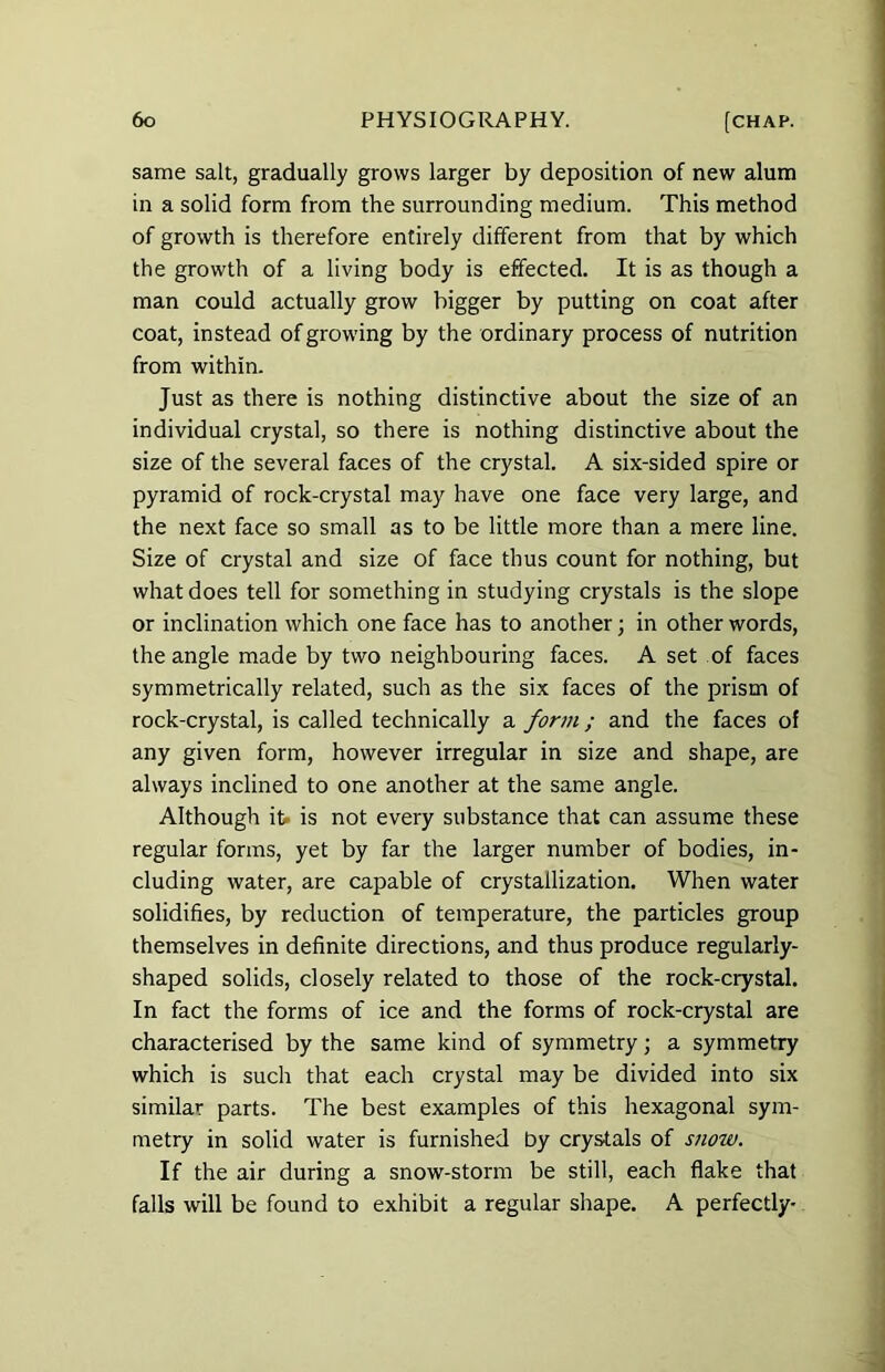 same salt, gradually grows larger by deposition of new alum in a solid form from the surrounding medium. This method of growth is therefore entirely different from that by which the growth of a living body is effected. It is as though a man could actually grow bigger by putting on coat after coat, instead of growing by the ordinary process of nutrition from within. Just as there is nothing distinctive about the size of an individual crystal, so there is nothing distinctive about the size of the several faces of the crystal. A six-sided spire or pyramid of rock-crystal may have one face very large, and the next face so small as to be little more than a mere line. Size of crystal and size of face thus count for nothing, but what does tell for something in studying crystals is the slope or inclination which one face has to another; in other words, the angle made by two neighbouring faces. A set of faces symmetrically related, such as the six faces of the prism of rock-crystal, is called technically a form; and the faces of any given form, however irregular in size and shape, are always inclined to one another at the same angle. Although it> is not every substance that can assume these regular forms, yet by far the larger number of bodies, in- cluding water, are capable of crystallization. When water solidifies, by reduction of temperature, the particles group themselves in definite directions, and thus produce regularly- shaped solids, closely related to those of the rock-crystal. In fact the forms of ice and the forms of rock-crystal are characterised by the same kind of symmetry; a symmetry which is such that each crystal may be divided into six similar parts. The best examples of this hexagonal sym- metry in solid water is furnished by crystals of snow. If the air during a snow-storm be still, each flake that falls will be found to exhibit a regular shape. A perfectly-