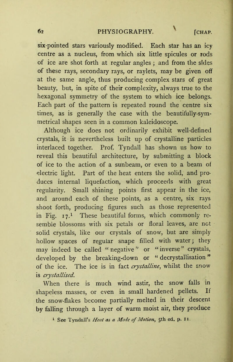 six-pointed stars variously modified. Each star has an icy centre as a nucleus, from which six little spicules or rods of ice are shot forth at regular angles ; and from the sides of these rays, secondary rays, or raylets, may be given off at the same angle, thus producing complex stars of great beauty, but, in spite of their complexity, always true to the hexagonal symmetry of the system to which ice belongs. Each part of the pattern is repeated round the centre six times, as is generally the case with the beautifully-sym- metrical shapes seen in a common kaleidoscope. Although ice does not ordinarily exhibit well-defined crystals, it is nevertheless built up of crystalline particles interlaced together. Prof. Tyndall has shown us how to reveal this beautiful architecture, by submitting a block of ice to the action of a sunbeam, or even to a beam of electric light. Part of the heat enters the solid, and pro- duces internal liquefaction, which proceeds with great regularity. Small shining points first appear in the ice, and around each of these points, as a centre, six rays shoot forth, producing figures such as those represented in Fig. 17.1 These beautiful forms, which commonly re- semble blossoms with six petals or floral leaves, are not solid crystals, like our crystals of snow, but are simply hollow spaces of regular snape filled with water; they may indeed be called “ negative ” or “ inverse ” crystals, developed by the breaking-down or “ decrystallisation ” of the ice. The ice is in fact crystalline, whilst the snow is crystallised. When there is much wind astir, the snow falls in shapeless masses, or even in small hardened pellets. If the snow-flakes become partially melted in their descent by falling through a layer of warm moist air, they produce 1 See Tyndall’s Heat as a Mode of Motion, 5th ed. p. It.