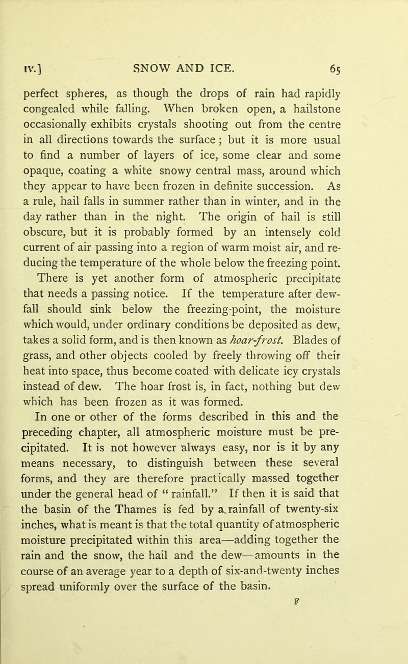perfect spheres, as though the drops of rain had rapidly congealed while falling. When broken open, a hailstone occasionally exhibits crystals shooting out from the centre in all directions towards the surface; but it is more usual to find a number of layers of ice, some clear and some opaque, coating a white snowy central mass, around which they appear to have been frozen in definite succession. As a rule, hail falls in summer rather than in winter, and in the day rather than in the night. The origin of hail is still obscure, but it is probably formed by an intensely cold current of air passing into a region of warm moist air, and re- ducing the temperature of the whole below the freezing point. There is yet another form of atmospheric precipitate that needs a passing notice. If the temperature after dew- fall should sink below the freezing-point, the moisture which would, under ordinary conditions be deposited as dew, takes a solid form, and is then known as hoar-fi'ost. Blades of grass, and other objects cooled by freely throwing off their heat into space, thus become coated with delicate icy crystals instead of dew. The hoar frost is, in fact, nothing but dew which has been frozen as it was formed. In one or other of the forms described in this and the preceding chapter, all atmospheric moisture must be pre- cipitated. It is not however always easy, nor is it by any means necessary, to distinguish between these several forms, and they are therefore practically massed together under the general head of “ rainfall.” If then it is said that the basin of the Thames is fed by a. rainfall of twenty-six inches, what is meant is that the total quantity of atmospheric moisture precipitated within this area—adding together the rain and the snow, the hail and the dew—amounts in the course of an average year to a depth of six-and-twenty inches spread uniformly over the surface of the basin. F