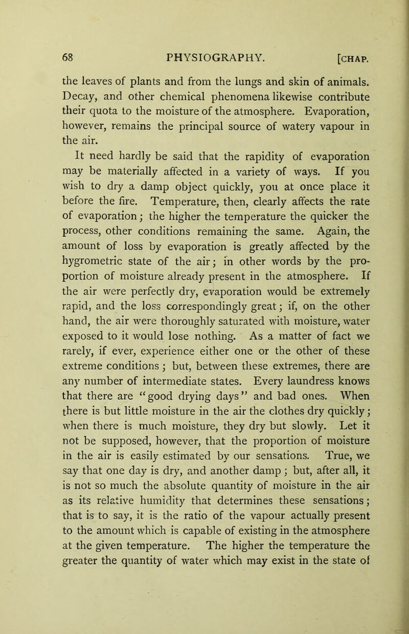 the leaves of plants and from the lungs and skin of animals. Decay, and other chemical phenomena likewise contribute their quota to the moisture of the atmosphere. Evaporation, however, remains the principal source of watery vapour in the air. It need hardly be said that the rapidity of evaporation may be materially affected in a variety of ways. If you wish to dry a damp object quickly, you at once place it before the fire. Temperature, then, clearly affects the rate of evaporation; the higher the temperature the quicker the process, other conditions remaining the same. Again, the amount of loss by evaporation is greatly affected by the hygrometric state of the air; in other words by the pro- portion of moisture already present in the atmosphere. If the air were perfectly dry, evaporation would be extremely rapid, and the loss correspondingly great; if, on the other hand, the air were thoroughly saturated with moisture, water exposed to it would lose nothing. As a matter of fact we rarely, if ever, experience either one or the other of these extreme conditions ; but, between these extremes, there are any number of intermediate states. Every laundress knows that there are “good drying days” and bad ones. When there is but little moisture in the air the clothes dry quickly; when there is much moisture, they dry but slowly. Let it not be supposed, however, that the proportion of moisture in the air is easily estimated by our sensations. True, we say that one day is dry, and another damp ; but, after all, it is not so much the absolute quantity of moisture in the air as its relative humidity that determines these sensations; that is to say, it is the ratio of the vapour actually present to the amount which is capable of existing in the atmosphere at the given temperature. The higher the temperature the greater the quantity of water which may exist in the state ol
