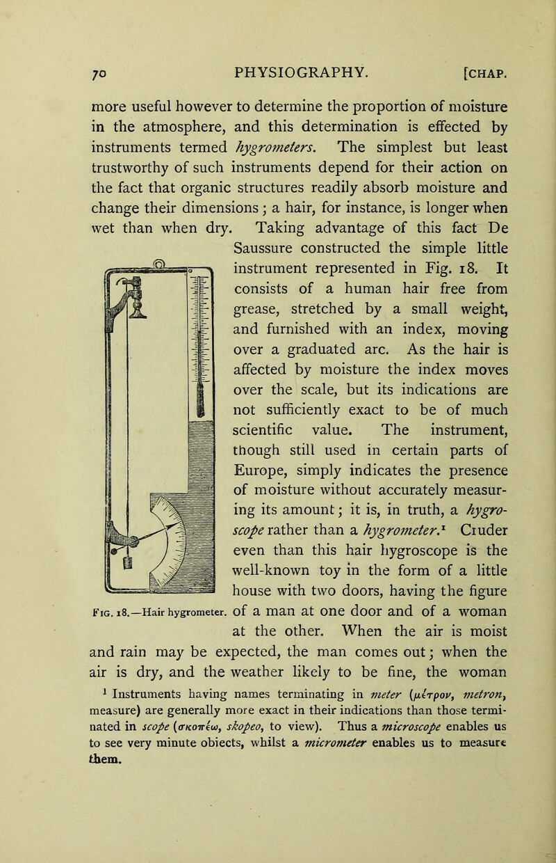 more useful however to determine the proportion of moisture in the atmosphere, and this determination is effected by instruments termed hygrotneters. The simplest but least trustworthy of such instruments depend for their action on the fact that organic structures readily absorb moisture and change their dimensions; a hair, for instance, is longer when wet than when dry. Taking advantage of this fact De Saussure constructed the simple little instrument represented in Fig. 18. It consists of a human hair free from grease, stretched by a small weight, and furnished with an index, moving over a graduated arc. As the hair is affected by moisture the index moves over the scale, but its indications are not sufficiently exact to be of much scientific value. The instrument, though still used in certain parts of Europe, simply indicates the presence of moisture without accurately measur- ing its amount; it is, in truth, a hygro- scope rather than a hygrometer.'1 Ciuder even than this hair hygroscope is the well-known toy in the form of a little house with two doors, having the figure Fig. 18.—Hair hygrometer, of a man at one door and of a woman at the other. When the air is moist and rain may be expected, the man comes out; when the air is dry, and the weather likely to be fine, the woman 1 Instruments having names terminating in meter (fxtTpov, metron-, measure) are generally more exact in their indications than those termi- nated in scope (cntoirew, skopeo, to view). Thus a microscope enables us to see very minute objects, whilst a micrometer enables us to measure them.