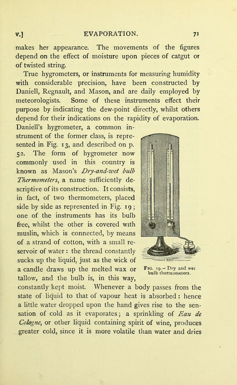 makes her appearance. The movements of the figures depend on the effect of moisture upon pieces of catgut or of twisted string. True hygrometers, or instruments for measuring humidity with considerable precision, have been constructed by Daniell, Regnault, and Mason, and are daily employed by meteorologists. Some of these instruments effect their purpose by indicating the dew-point directly, whilst others depend for their indications on the rapidity of evaporation. Daniell’s hygrometer, a common in- strument of the former class, is repre- sented in Fig. 13, and described on p. 52. The form of hygrometer now commonly used in this country is known as Mason’s Dry-and-wet bulb Thermometers, a name sufficiently de- scriptive of its construction. It consists, in fact, of two thermometers, placed side by side as represented in Fig. 19; one of the instruments has its bulb free, whilst the other is covered with muslin, which is connected, by means of a strand of cotton, with a small re- servoir of water : the thread constantly sucks up the liquid, just as the wick of a candle draws up the melted wax or tallow, and the bulb is, in this way, constantly kept moist. Whenever a body passes from the state of liquid to that of vapour heat is absorbed : hence a little water dropped upon the hand gives rise to the sen- sation of cold as it evaporates; a sprinkling of Eau de Cologne, or other liquid containing spirit of wine, produces greater cold, since it is more volatile than water and dries Fig. 19.—Dry and wet bulb thermometers.