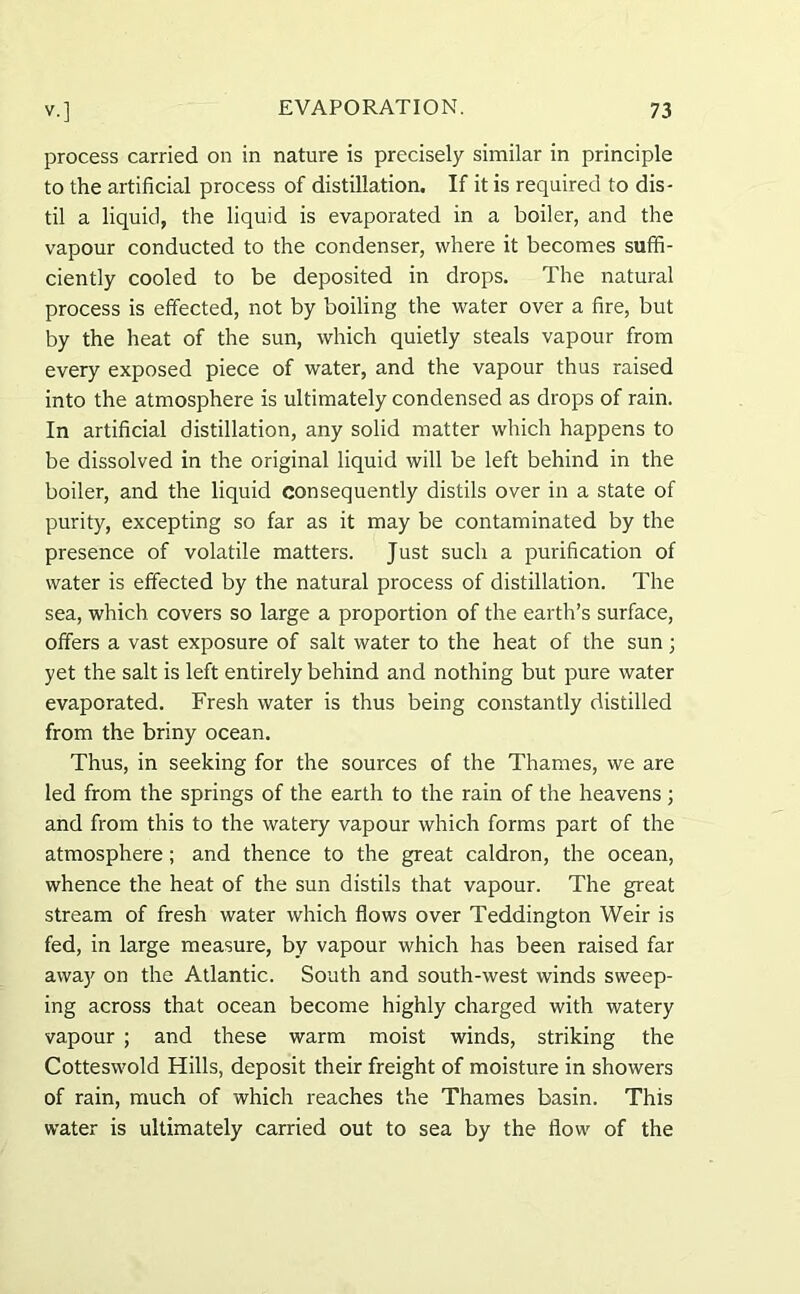 process carried on in nature is precisely similar in principle to the artificial process of distillation. If it is required to dis- til a liquid, the liquid is evaporated in a boiler, and the vapour conducted to the condenser, where it becomes suffi- ciently cooled to be deposited in drops. The natural process is effected, not by boiling the water over a fire, but by the heat of the sun, which quietly steals vapour from every exposed piece of water, and the vapour thus raised into the atmosphere is ultimately condensed as drops of rain. In artificial distillation, any solid matter which happens to be dissolved in the original liquid will be left behind in the boiler, and the liquid consequently distils over in a state of purity, excepting so far as it may be contaminated by the presence of volatile matters. Just such a purification of water is effected by the natural process of distillation. The sea, which covers so large a proportion of the earth’s surface, offers a vast exposure of salt water to the heat of the sun; yet the salt is left entirely behind and nothing but pure water evaporated. Fresh water is thus being constantly distilled from the briny ocean. Thus, in seeking for the sources of the Thames, we are led from the springs of the earth to the rain of the heavens ; and from this to the watery vapour which forms part of the atmosphere ; and thence to the great caldron, the ocean, whence the heat of the sun distils that vapour. The great stream of fresh water which flows over Teddington Weir is fed, in large measure, by vapour which has been raised far away on the Atlantic. South and south-west winds sweep- ing across that ocean become highly charged with watery vapour ; and these warm moist winds, striking the Cotteswold Hills, deposit their freight of moisture in showers of rain, much of which reaches the Thames basin. This water is ultimately carried out to sea by the flow of the