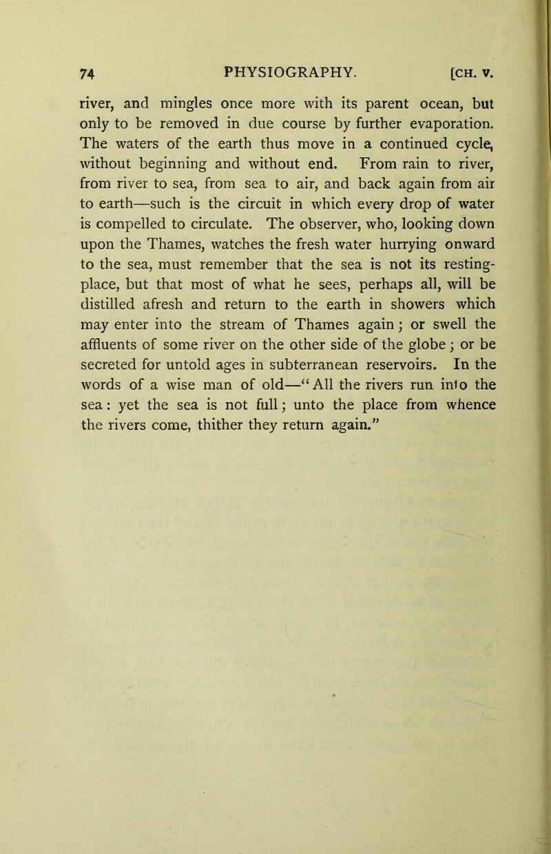 river, and mingles once more with its parent ocean, but only to be removed in due course by further evaporation. The waters of the earth thus move in a continued cycle, without beginning and without end. From rain to river, from river to sea, from sea to air, and back again from air to earth—such is the circuit in which every drop of water is compelled to circulate. The observer, who, looking down upon the Thames, watches the fresh water hurrying onward to the sea, must remember that the sea is not its resting- place, but that most of what he sees, perhaps all, will be distilled afresh and return to the earth in showers which may enter into the stream of Thames again; or swell the affluents of some river on the other side of the globe; or be secreted for untold ages in subterranean reservoirs. In the words of a wise man of old—“All the rivers run into the sea: yet the sea is not full; unto the place from whence the rivers come, thither they return again.”