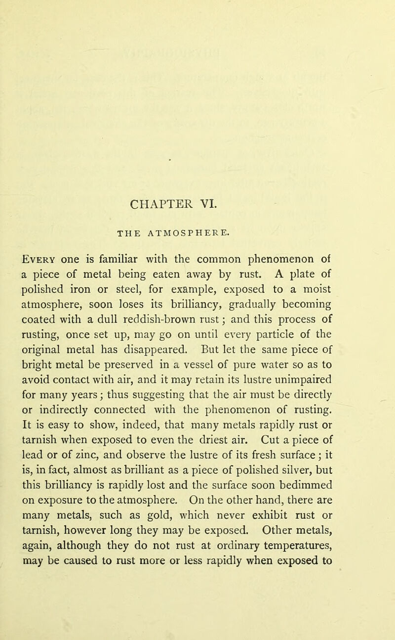 THE ATMOSPHERE. Every one is familiar with the common phenomenon of a piece of metal being eaten away by rust. A plate of polished iron or steel, for example, exposed to a moist atmosphere, soon loses its brilliancy, gradually becoming coated with a dull reddish-brown rust; and this process of rusting, once set up, may go on until every particle of the original metal has disappeared. But let the same piece of bright metal be preserved in a vessel of pure water so as to avoid contact with air, and it may retain its lustre unimpaired for many years; thus suggesting that the air must be directly or indirectly connected with the phenomenon of rusting. It is easy to show, indeed, that many metals rapidly rust or tarnish when exposed to even the driest air. Cut a piece of lead or of zinc, and observe the lustre of its fresh surface; it is, in fact, almost as brilliant as a piece of polished silver, but this brilliancy is rapidly lost and the surface soon bedimmed on exposure to the atmosphere. On the other hand, there are many metals, such as gold, which never exhibit rust or tarnish, however long they may be exposed. Other metals, again, although they do not rust at ordinary temperatures, may be caused to rust more or less rapidly when exposed to