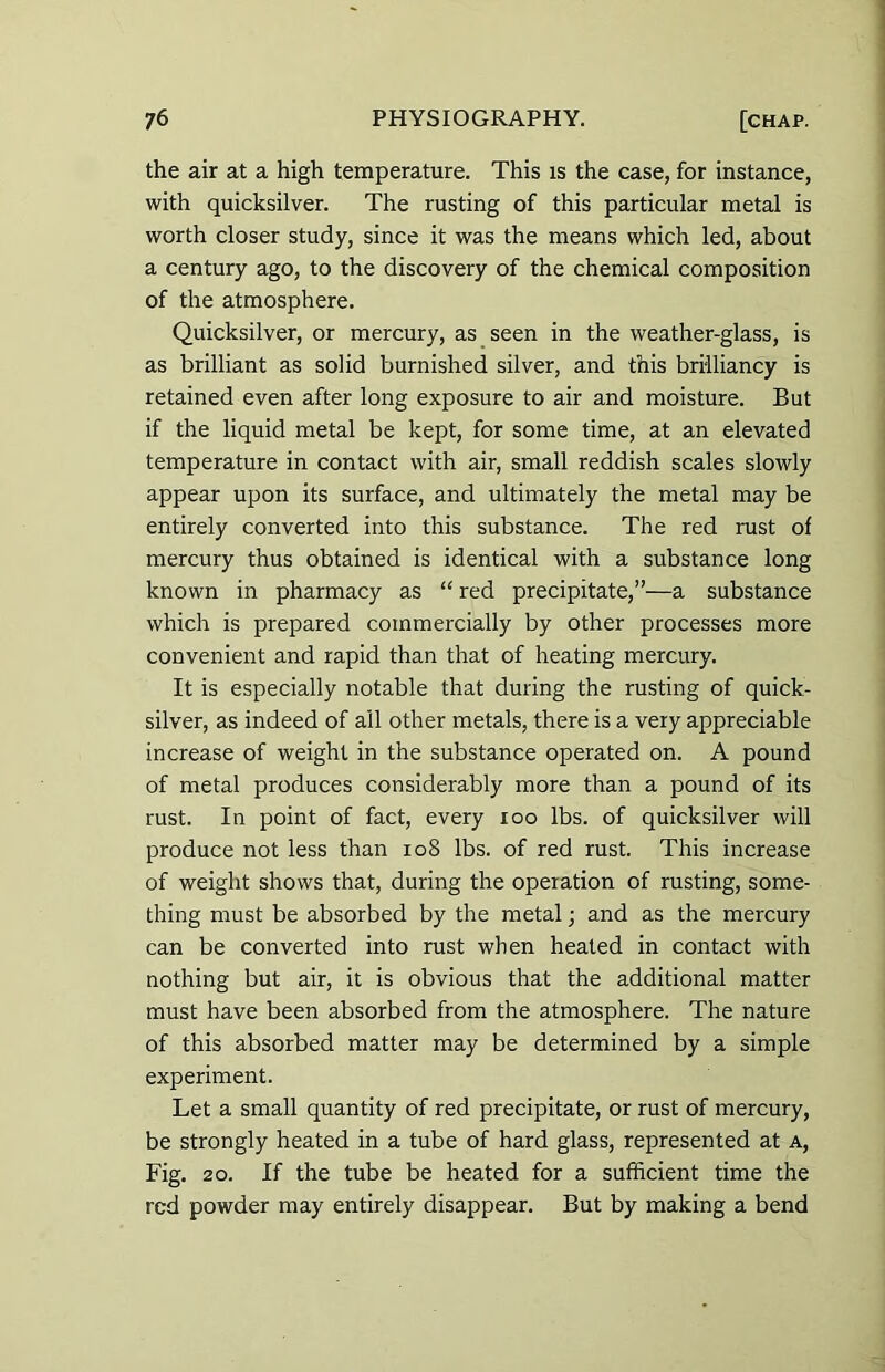 the air at a high temperature. This is the case, for instance, with quicksilver. The rusting of this particular metal is worth closer study, since it was the means which led, about a century ago, to the discovery of the chemical composition of the atmosphere. Quicksilver, or mercury, as seen in the weather-glass, is as brilliant as solid burnished silver, and this brilliancy is retained even after long exposure to air and moisture. But if the liquid metal be kept, for some time, at an elevated temperature in contact with air, small reddish scales slowly appear upon its surface, and ultimately the metal may be entirely converted into this substance. The red rust of mercury thus obtained is identical with a substance long known in pharmacy as “ red precipitate,”—a substance which is prepared commercially by other processes more convenient and rapid than that of heating mercury. It is especially notable that during the rusting of quick- silver, as indeed of ail other metals, there is a very appreciable increase of weight in the substance operated on. A pound of metal produces considerably more than a pound of its rust. In point of fact, every ioo lbs. of quicksilver will produce not less than 108 lbs. of red rust. This increase of weight shows that, during the operation of rusting, some- thing must be absorbed by the metal; and as the mercury can be converted into rust when heated in contact with nothing but air, it is obvious that the additional matter must have been absorbed from the atmosphere. The nature of this absorbed matter may be determined by a simple experiment. Let a small quantity of red precipitate, or rust of mercury, be strongly heated in a tube of hard glass, represented at a, Fig. 20. If the tube be heated for a sufficient time the red powder may entirely disappear. But by making a bend