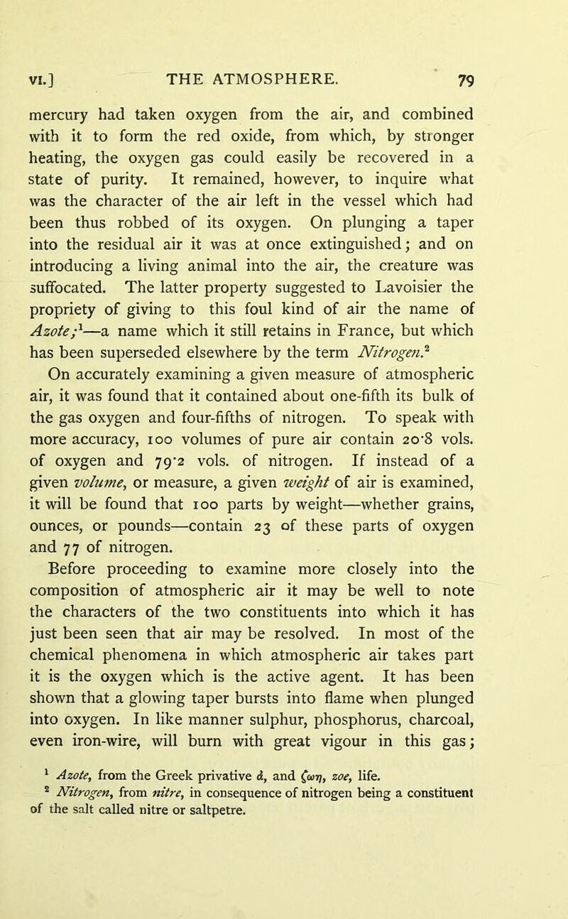 mercury had taken oxygen from the air, and combined with it to form the red oxide, from which, by stionger heating, the oxygen gas could easily be recovered in a state of purity. It remained, however, to inquire what was the character of the air left in the vessel which had been thus robbed of its oxygen. On plunging a taper into the residual air it was at once extinguished; and on introducing a living animal into the air, the creature was suffocated. The latter property suggested to Lavoisier the propriety of giving to this foul kind of air the name of Azote;1—a name which it still retains in France, but which has been superseded elsewhere by the term Nitrogen.2 On accurately examining a given measure of atmospheric air, it was found that it contained about one-fifth its bulk of the gas oxygen and four-fifths of nitrogen. To speak with more accuracy, ioo volumes of pure air contain 20'8 vols. of oxygen and 79^2 vols. of nitrogen. If instead of a given volume, or measure, a given weight of air is examined, it will be found that 100 parts by weight—whether grains, ounces, or pounds—contain 23 of these parts of oxygen and 77 of nitrogen. Before proceeding to examine more closely into the composition of atmospheric air it may be well to note the characters of the two constituents into which it has just been seen that air may be resolved. In most of the chemical phenomena in which atmospheric air takes part it is the oxygen which is the active agent. It has been shown that a glowing taper bursts into flame when plunged into oxygen. In like manner sulphur, phosphorus, charcoal, even iron-wire, will burn with great vigour in this gas; 1 Azote, from the Greek privative <f, and fiujj, zoe, life. 2 Nitrogen, from nitre, in consequence of nitrogen being a constituent of the salt called nitre or saltpetre.