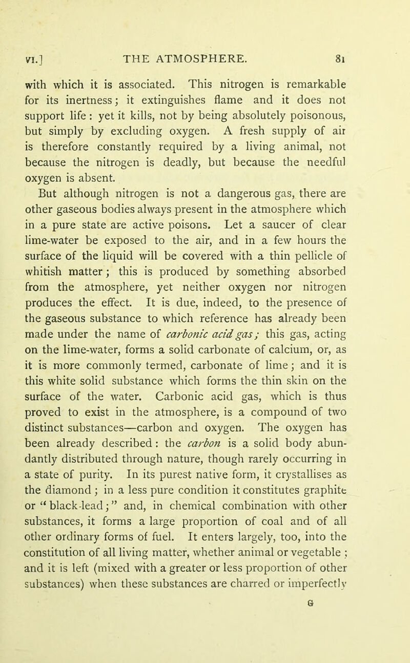 with which it is associated. This nitrogen is remarkable for its inertness; it extinguishes flame and it does not support life : yet it kills, not by being absolutely poisonous, but simply by excluding oxygen. A fresh supply of air is therefore constantly required by a living animal, not because the nitrogen is deadly, but because the needful oxygen is absent. But although nitrogen is not a dangerous gas, there are other gaseous bodies always present in the atmosphere which in a pure state are active poisons. Let a saucer of clear lime-water be exposed to the air, and in a few hours the surface of the liquid will be covered with a thin pellicle of whitish matter; this is produced by something absorbed from the atmosphere, yet neither oxygen nor nitrogen produces the effect. It is due, indeed, to the presence of the gaseous substance to which reference has already been made under the name of carbonic acid gas; this gas, acting on the lime-water, forms a solid carbonate of calcium, or, as it is more commonly termed, carbonate of lime; and it is this white solid substance which forms the thin skin on the surface of the water. Carbonic acid gas, which is thus proved to exist in the atmosphere, is a compound of two distinct substances—carbon and oxygen. The oxygen has been already described: the carbon is a solid body abun- dantly distributed through nature, though rarely occurring in a state of purity. In its purest native form, it crystallises as the diamond ; in a less pure condition it constitutes graphite or “ black-lead; ” and, in chemical combination with other substances, it forms a large proportion of coal and of all other ordinary forms of fuel. It enters largely, too, into the constitution of all living matter, whether animal or vegetable ; and it is left (mixed with a greater or less proportion of other substances) when these substances are charred or imperfectly 6