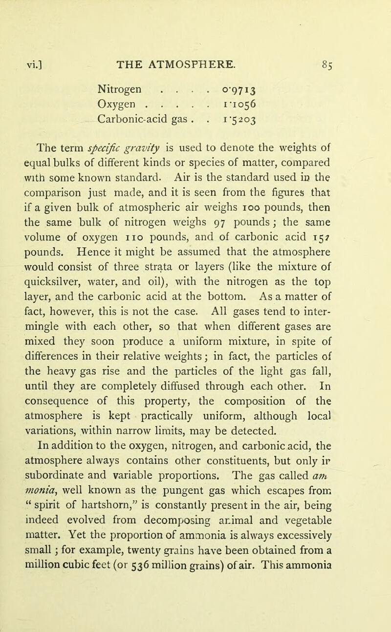 Nitrogen .... 0-9713 Oxygen 1-1056 Carbonic-acid gas . . 1-5203 The term specific gravity is used to denote the weights of equal bulks of different kinds or species of matter, compared with some known standard. Air is the standard used in the comparison just made, and it is seen from the figures that if a given bulk of atmospheric air weighs 100 pounds, then the same bulk of nitrogen weighs 97 pounds ; the same volume of oxygen no pounds, and of carbonic acid 157 pounds. Hence it might be assumed that the atmosphere would consist of three strata or layers (like the mixture of quicksilver, water, and oil), with the nitrogen as the top layer, and the carbonic acid at the bottom. As a matter of fact, however, this is not the case. All gases tend to inter- mingle with each other, so that when different gases are mixed they soon produce a uniform mixture, in spite of differences in their relative weights; in fact, the particles of the heavy gas rise and the particles of the light gas fall, until they are completely diffused through each other. In consequence of this property, the composition of the atmosphere is kept practically uniform, although local variations, within narrow limits, may be detected. In addition to the oxygen, nitrogen, and carbonic acid, the atmosphere always contains other constituents, but only ir subordinate and variable proportions. The gas called am monia, well known as the pungent gas which escapes from “ spirit of hartshorn,” is constantly present in the air, being indeed evolved from decomposing animal and vegetable matter. Yet the proportion of ammonia is always excessively small; for example, twenty grains have been obtained from a million cubic feet (or 536 million grains) of air. This ammonia