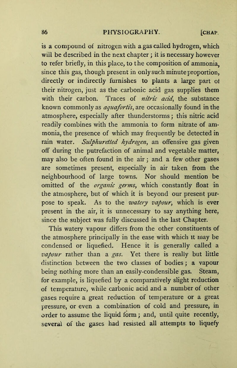 is a compound of nitrogen with a gas called hydrogen, which will be described in the next chapter; it is necessary however to refer briefly, in this place, to the composition of ammonia, since this gas, though present in only such minute proportion, directly or indirectly furnishes to plants a large part ol their nitrogen, just as the carbonic acid gas supplies them with their carbon. Traces of nitric acid., the substance known commonly as aquafortis, are occasionally found in the atmosphere, especially after thunderstorms; this nitric acid readily combines with the ammonia to form nitrate of am- monia, the presence of which may frequently be detected in rain water. Sulphuretted hydrogen, an offensive gas given off during the putrefaction of animal and vegetable matter, may also be often found in the air; and a few other gases are sometimes present, especially in air taken from the neighbourhood of large towns. Nor should mention be omitted of the organic germs, which constantly float in the atmosphere, but of which it is beyond our present pur- pose to speak. As to the watery vapour, which is ever present in the air, it is unnecessary to say anything here, since the subject was fully discussed in the last Chapter. This watery vapour differs from the other constituents of the atmosphere principally in the ease with which it may be condensed or liquefied. Hence it is generally called a vapour rather than a gas. Yet there is really but little distinction between the two classes of bodies; a vapour being nothing more than an easily-condensible gas. Steam, for example, is liquefied by a comparatively slight reduction of temperature, while carbonic acid and a number of other gases require a great reduction of temperature or a great pressure, or even a combination of cold and pressure, in order to assume the liquid form; and, until quite recently, several of the gases had resisted all attempts to liquefy