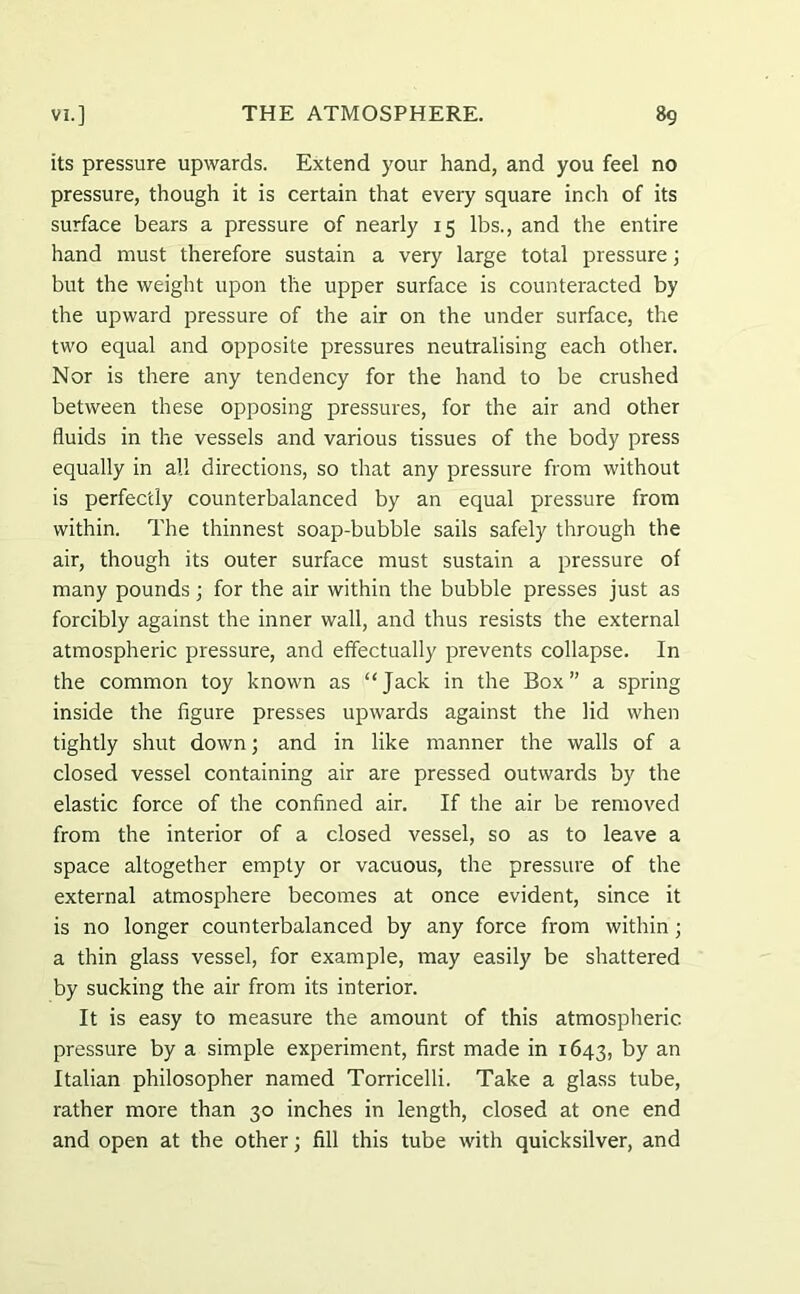 its pressure upwards. Extend your hand, and you feel no pressure, though it is certain that every square inch of its surface bears a pressure of nearly 15 lbs., and the entire hand must therefore sustain a very large total pressure; but the weight upon the upper surface is counteracted by the upward pressure of the air on the under surface, the two equal and opposite pressures neutralising each other. Nor is there any tendency for the hand to be crushed between these opposing pressures, for the air and other fluids in the vessels and various tissues of the body press equally in all directions, so that any pressure from without is perfectly counterbalanced by an equal pressure from within. The thinnest soap-bubble sails safely through the air, though its outer surface must sustain a pressure of many pounds j for the air within the bubble presses just as forcibly against the inner wall, and thus resists the external atmospheric pressure, and effectually prevents collapse. In the common toy known as “Jack in the Box” a spring inside the figure presses upwards against the lid when tightly shut down; and in like manner the walls of a closed vessel containing air are pressed outwards by the elastic force of the confined air. If the air be removed from the interior of a closed vessel, so as to leave a space altogether empty or vacuous, the pressure of the external atmosphere becomes at once evident, since it is no longer counterbalanced by any force from within; a thin glass vessel, for example, may easily be shattered by sucking the air from its interior. It is easy to measure the amount of this atmospheric pressure by a simple experiment, first made in 1643, by an Italian philosopher named Torricelli. Take a glass tube, rather more than 30 inches in length, closed at one end and open at the other; fill this tube with quicksilver, and