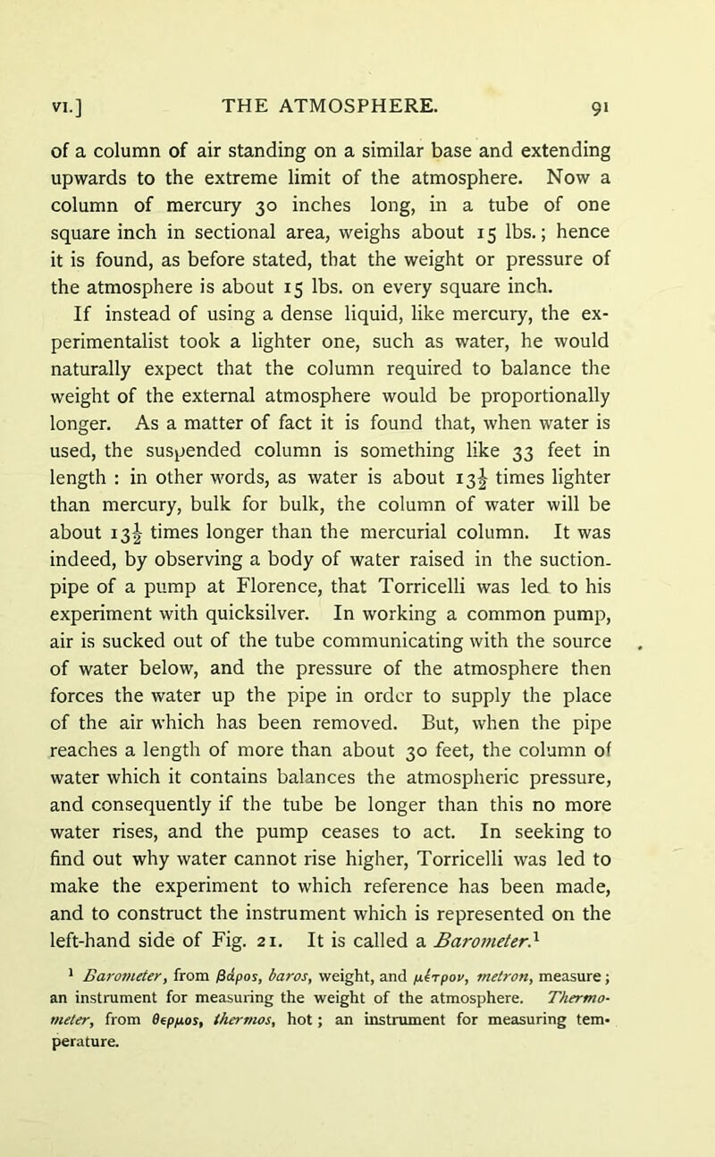 of a column of air standing on a similar base and extending upwards to the extreme limit of the atmosphere. Now a column of mercury 30 inches long, in a tube of one square inch in sectional area, weighs about 15 lbs.; hence it is found, as before stated, that the weight or pressure of the atmosphere is about 15 lbs. on every square inch. If instead of using a dense liquid, like mercury, the ex- perimentalist took a lighter one, such as water, he would naturally expect that the column required to balance the weight of the external atmosphere would be proportionally longer. As a matter of fact it is found that, when water is used, the suspended column is something like 33 feet in length : in other words, as water is about 13^ times lighter than mercury, bulk for bulk, the column of water will be about 13! times longer than the mercurial column. It was indeed, by observing a body of water raised in the suction- pipe of a pump at Florence, that Torricelli was led to his experiment with quicksilver. In working a common pump, air is sucked out of the tube communicating with the source of water below, and the pressure of the atmosphere then forces the water up the pipe in order to supply the place of the air which has been removed. But, when the pipe reaches a length of more than about 30 feet, the column of water which it contains balances the atmospheric pressure, and consequently if the tube be longer than this no more water rises, and the pump ceases to act. In seeking to find out why water cannot rise higher, Torricelli was led to make the experiment to which reference has been made, and to construct the instrument which is represented on the left-hand side of Fig. 21. It is called a Barometer.1 1 Barotneter, from /3dpos, baros, weight, and p.irpov, metron, measure; an instrument for measuring the weight of the atmosphere. Thermo- meter, from Dtpfxos, thermos, hot; an instrument for measuring tem- perature.