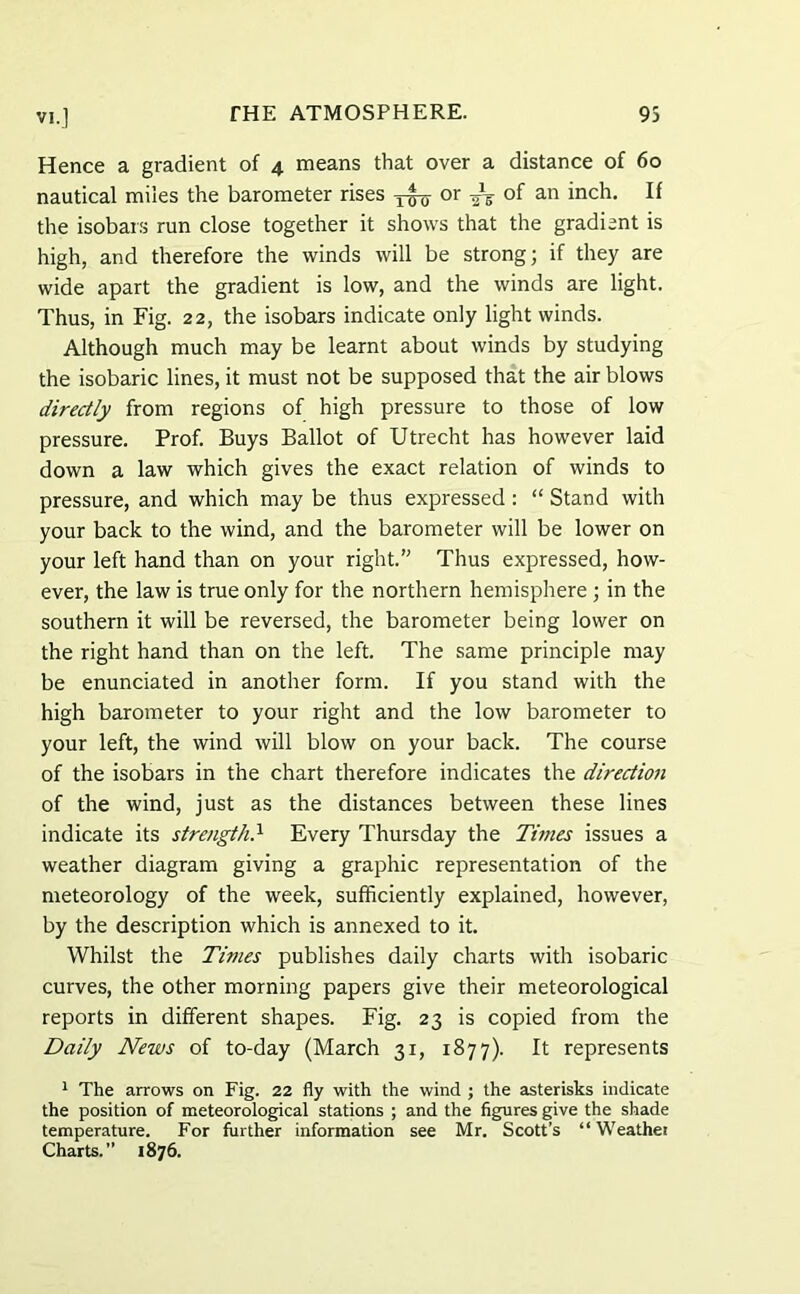 Hence a gradient of 4 means that over a distance of 60 nautical miles the barometer rises or ^ of an inch. If the isobars run close together it shows that the gradient is high, and therefore the winds will be strong; if they are wide apart the gradient is low, and the winds are light. Thus, in Fig. 22, the isobars indicate only light winds. Although much may be learnt about winds by studying the isobaric lines, it must not be supposed that the air blows directly from regions of high pressure to those of low pressure. Prof. Buys Ballot of Utrecht has however laid down a law which gives the exact relation of winds to pressure, and which may be thus expressed: “ Stand with your back to the wind, and the barometer will be lower on your left hand than on your right. Thus expressed, how- ever, the law is true only for the northern hemisphere ; in the southern it will be reversed, the barometer being lower on the right hand than on the left. The same principle may be enunciated in another form. If you stand with the high barometer to your right and the low barometer to your left, the wind will blow on your back. The course of the isobars in the chart therefore indicates the direction of the wind, just as the distances between these lines indicate its strength.x Every Thursday the Tinies issues a weather diagram giving a graphic representation of the meteorology of the week, sufficiently explained, however, by the description which is annexed to it. Whilst the Times publishes daily charts with isobaric curves, the other morning papers give their meteorological reports in different shapes. Fig. 23 is copied from the Daily News of to-day (March 31, 1877). It represents 1 The arrows on Fig. 22 fly with the wind ; the asterisks indicate the position of meteorological stations ; and the figures give the shade temperature. For further information see Mr. Scott’s “ Weather Charts.” 1876.