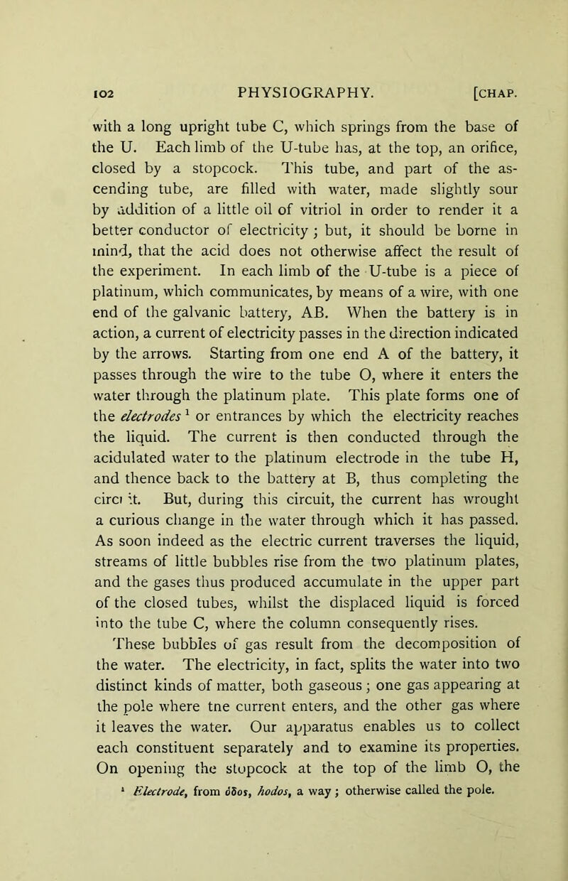 with a long upright tube C, which springs from the base of the U. Each limb of the U-tube has, at the top, an orifice, closed by a stopcock. This tube, and part of the as- cending tube, are filled with water, made slightly sour by addition of a little oil of vitriol in order to render it a better conductor of electricity ; but, it should be borne in mind, that the acid does not otherwise affect the result of the experiment. In each limb of the U-tube is a piece of platinum, which communicates, by means of a wire, with one end of the galvanic battery, AB. When the battery is in action, a current of electricity passes in the direction indicated by the arrows. Starting from one end A of the battery, it passes through the wire to the tube O, where it enters the water through the platinum plate. This plate forms one of the electrodes 1 or entrances by which the electricity reaches the liquid. The current is then conducted through the acidulated water to the platinum electrode in the tube H, and thence back to the battery at B, thus completing the circi it. But, during this circuit, the current has wrought a curious change in the water through which it has passed. As soon indeed as the electric current traverses the liquid, streams of little bubbles rise from the two platinum plates, and the gases thus produced accumulate in the upper part of the closed tubes, whilst the displaced liquid is forced into the tube C, where the column consequently rises. These bubbles of gas result from the decomposition of the water. The electricity, in fact, splits the water into two distinct kinds of matter, both gaseous ; one gas appearing at the pole where tne current enters, and the other gas where it leaves the water. Our apparatus enables us to collect each constituent separately and to examine its properties. On opening the stopcock at the top of the limb O, the 1 Electrode, from dSos, hodos, a way; otherwise called the pole.