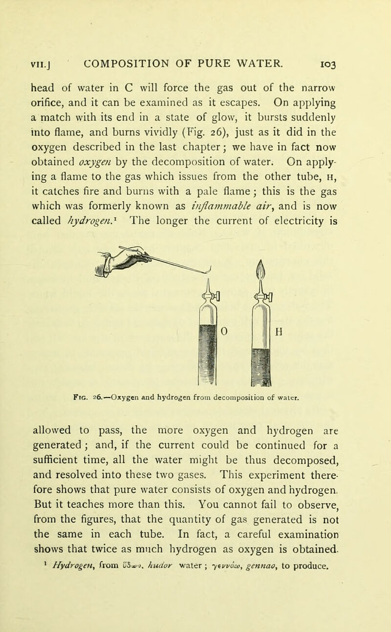 head of water in C will force the gas out of the narrow orifice, and it can be examined as it escapes. On applying a match with its end in a state of glow, it bursts suddenly into flame, and burns vividly (Fig. 26), just as it did in the oxygen described in the last chapter; we have in fact now obtained oxygen by the decomposition of water. On apply- ing a flame to the gas which issues from the other tube, h, it catches fire and burns with a pale flame; this is the gas which was formerly known as inflammable air, and is now called hydrogen.' The longer the current of electricity is Fig. 26.—Oxygen and hydrogen from decomposition of water. allowed to pass, the more oxygen and hydrogen are generated ; and, if the current could be continued for a sufficient time, all the water might be thus decomposed, and resolved into these two gases. This experiment there- fore shows that pure water consists of oxygen and hydrogen. But it teaches more than this. You cannot fail to observe, from the figures, that the quantity of gas generated is not the same in each tube. In fact, a careful examination shows that twice as much hydrogen as oxygen is obtained. 1 Hydrogen, from hudor water ; ytvvoa, gennao, to produce.