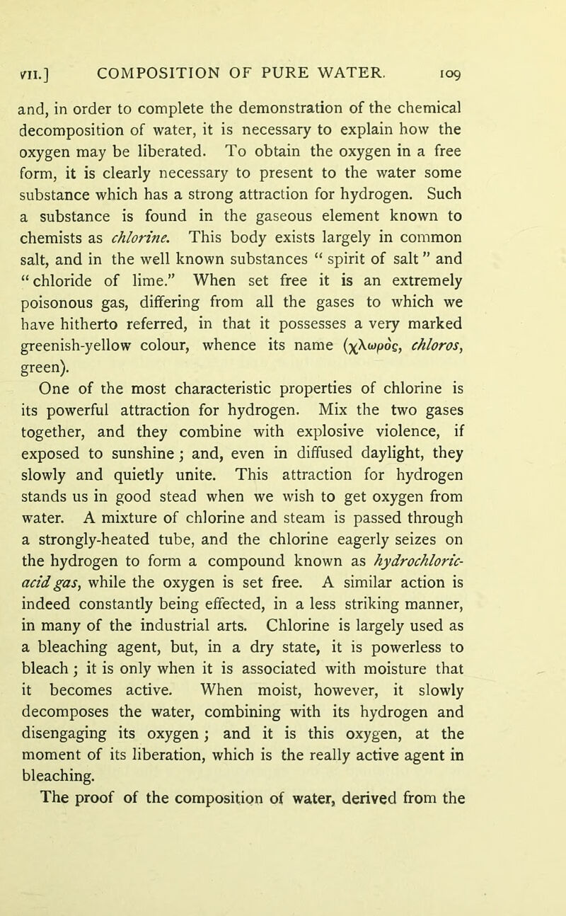 and, in order to complete the demonstration of the chemical decomposition of water, it is necessary to explain how the oxygen may be liberated. To obtain the oxygen in a free form, it is clearly necessary to present to the water some substance which has a strong attraction for hydrogen. Such a substance is found in the gaseous element known to chemists as chlorine. This body exists largely in common salt, and in the well known substances “ spirit of salt ” and “ chloride of lime.” When set free it is an extremely poisonous gas, differing from all the gases to which we have hitherto referred, in that it possesses a very marked greenish-yellow colour, whence its name (ykupog, chloros, green). One of the most characteristic properties of chlorine is its powerful attraction for hydrogen. Mix the two gases together, and they combine with explosive violence, if exposed to sunshine; and, even in diffused daylight, they slowly and quietly unite. This attraction for hydrogen stands us in good stead when we wish to get oxygen from water. A mixture of chlorine and steam is passed through a strongly-heated tube, and the chlorine eagerly seizes on the hydrogen to form a compound known as hydrochloric- acid gas, while the oxygen is set free. A similar action is indeed constantly being effected, in a less striking manner, in many of the industrial arts. Chlorine is largely used as a bleaching agent, but, in a dry state, it is powerless to bleach ; it is only when it is associated with moisture that it becomes active. When moist, however, it slowly decomposes the water, combining with its hydrogen and disengaging its oxygen; and it is this oxygen, at the moment of its liberation, which is the really active agent in bleaching. The proof of the composition of water, derived from the