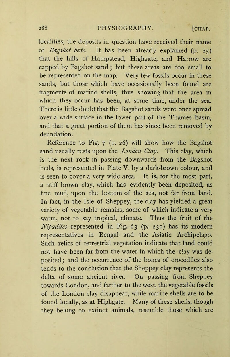 localities, the depos.ts in question have received their name of Bagshot beds. It has been already explained (p. 25) that the hills of Hampstead, Highgate, and Harrow are capped by Bagshot sand; but these areas are too small to be represented on the map. Very few fossils occur in these sands, but those which have occasionally been found are fragments of marine shells, thus showing that the area in which they occur has been, at some time, under the sea. There is little doubt that the Bagshot sands were once spread over a wide surface in the lower part of the Thames basin, and that a great portion of them has since been removed by deundation. Reference to Fig. 7 (p. 26) will show how the Bagshot sand usually rests upon the London Clay. This clay, which is the next rock in passing downwards from the Bagshot beds, is represented in Plate V. by a dark-brown colour, and is seen to cover a very wide area. It is, for the most part, a stiff brown clay, which has evidently been deposited, as fine mud, upon the bottom of the sea, not far from land. In fact, in the Isle of Sheppey, the clay has yielded a great variety of vegetable remains, some of which indicate a very warm, not to say tropical, climate. Thus the fruit of the Nipadites represented in Fig. 63 (p. 230) has its modern representatives in Bengal and the Asiatic Archipelago. Such relics of terrestrial vegetation indicate that land could not have been far from the water in which the clay was de- posited; and the occurrence of the bones of crocodiles also tends to the conclusion that the Sheppey clay represents the delta of some ancient river. On passing from Sheppey towards London, and farther to the west, the vegetable fossils of the London clay disappear, while marine shells are to be found locally, as at Highgate. Many of these shells, though they belong to extinct animals, resemble those which are