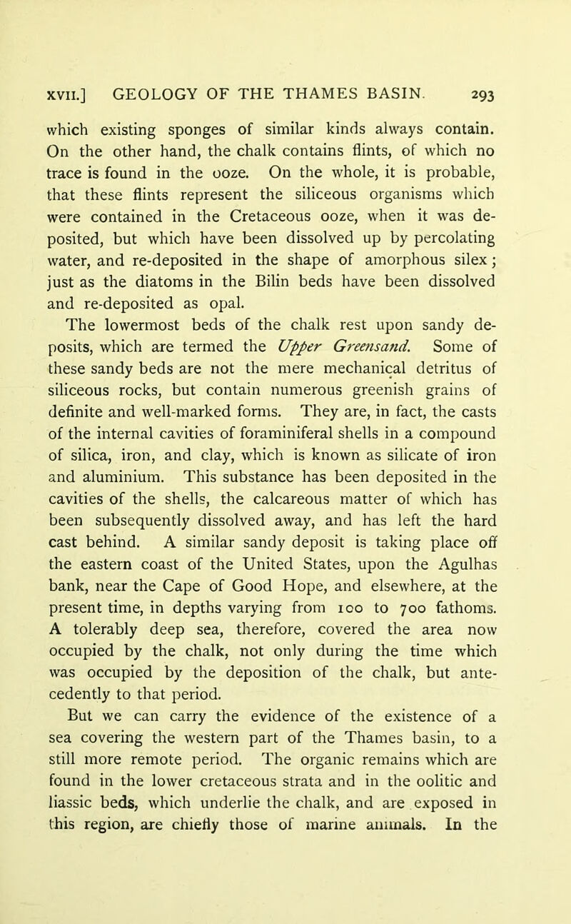 which existing sponges of similar kinds always contain. On the other hand, the chalk contains flints, of which no trace is found in the ooze. On the whole, it is probable, that these flints represent the siliceous organisms which were contained in the Cretaceous ooze, when it was de- posited, but which have been dissolved up by percolating water, and re-deposited in the shape of amorphous silex; just as the diatoms in the Bilin beds have been dissolved and re-deposited as opal. The lowermost beds of the chalk rest upon sandy de- posits, which are termed the Upper Greensand. Some of these sandy beds are not the mere mechanical detritus of siliceous rocks, but contain numerous greenish grains of definite and well-marked forms. They are, in fact, the casts of the internal cavities of foraminiferal shells in a compound of silica, iron, and clay, which is known as silicate of iron and aluminium. This substance has been deposited in the cavities of the shells, the calcareous matter of which has been subsequently dissolved away, and has left the hard cast behind. A similar sandy deposit is taking place off the eastern coast of the United States, upon the Agulhas bank, near the Cape of Good Hope, and elsewhere, at the present time, in depths varying from 100 to 700 fathoms. A tolerably deep sea, therefore, covered the area now occupied by the chalk, not only during the time which was occupied by the deposition of the chalk, but ante- cedently to that period. But we can carry the evidence of the existence of a sea covering the western part of the Thames basin, to a still more remote period. The organic remains which are found in the lower cretaceous strata and in the oolitic and liassic beds, which underlie the chalk, and are exposed in this region, are chiefly those of marine animals. In the