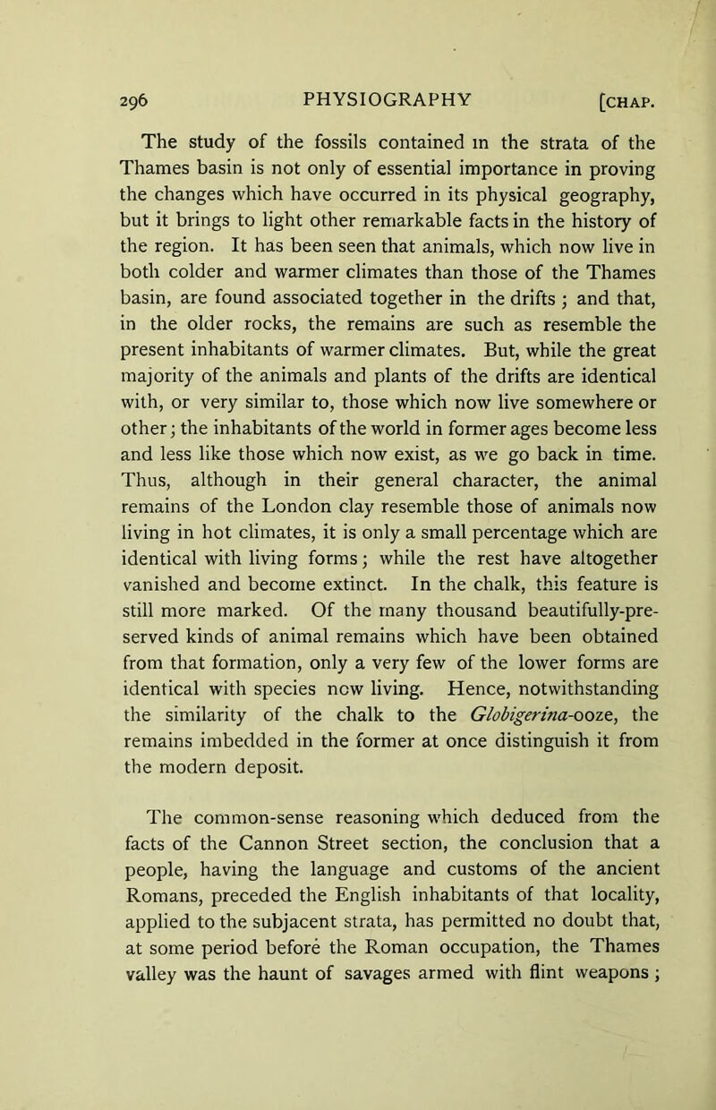 The study of the fossils contained in the strata of the Thames basin is not only of essential importance in proving the changes which have occurred in its physical geography, but it brings to light other remarkable facts in the history of the region. It has been seen that animals, which now live in both colder and warmer climates than those of the Thames basin, are found associated together in the drifts ; and that, in the older rocks, the remains are such as resemble the present inhabitants of warmer climates. But, while the great majority of the animals and plants of the drifts are identical with, or very similar to, those which now live somewhere or other; the inhabitants of the world in former ages become less and less like those which now exist, as we go back in time. Thus, although in their general character, the animal remains of the London clay resemble those of animals now living in hot climates, it is only a small percentage which are identical with living forms; while the rest have altogether vanished and become extinct. In the chalk, this feature is still more marked. Of the many thousand beautifully-pre- served kinds of animal remains which have been obtained from that formation, only a very few of the lower forms are identical with species new living. Hence, notwithstanding the similarity of the chalk to the Globigerina-ooze, the remains imbedded in the former at once distinguish it from the modern deposit. The common-sense reasoning which deduced from the facts of the Cannon Street section, the conclusion that a people, having the language and customs of the ancient Romans, preceded the English inhabitants of that locality, applied to the subjacent strata, has permitted no doubt that, at some period before the Roman occupation, the Thames valley was the haunt of savages armed with flint weapons ;