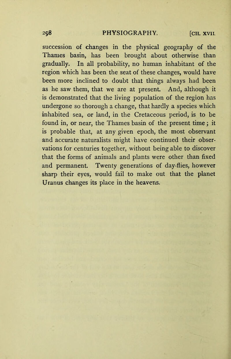 succession of changes in the physical geography of the Thames basin, has been brought about otherwise than gradually. In all probability, no human inhabitant of the region which has been the seat of these changes, would have been more inclined to doubt that things always had been as he saw them, that we are at present. And, although it is demonstrated that the living population of the region has undergone so thorough a change, that hardly a species which inhabited sea, or land, in the Cretaceous period, is to be found in, or near, the Thames basin of the present time; it is probable that, at any given epoch, the most observant and accurate naturalists might have continued their obser- vations for centuries together, without being able to discover that the forms of animals and plants were other than fixed and permanent. Twenty generations of day-flies, however sharp their eyes, would fail to make out that the planet Uranus changes its place in the heavens.