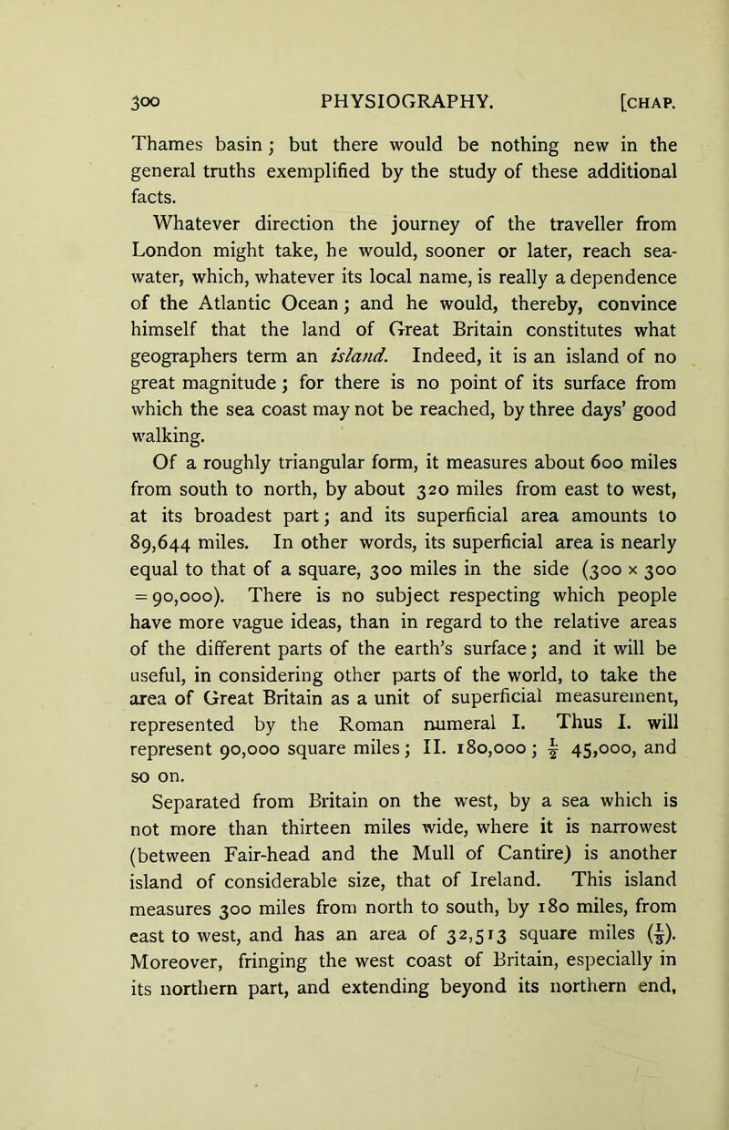 Thames basin ; but there would be nothing new in the general truths exemplified by the study of these additional facts. Whatever direction the journey of the traveller from London might take, he would, sooner or later, reach sea- water, which, whatever its local name, is really a dependence of the Atlantic Ocean; and he would, thereby, convince himself that the land of Great Britain constitutes what geographers term an island. Indeed, it is an island of no great magnitude; for there is no point of its surface from which the sea coast may not be reached, by three days’ good walking. Of a roughly triangular form, it measures about 600 miles from south to north, by about 320 miles from east to west, at its broadest part; and its superficial area amounts to 89,644 miles. In other words, its superficial area is nearly equal to that of a square, 300 miles in the side (300 x 300 = 90,000). There is no subject respecting which people have more vague ideas, than in regard to the relative areas of the different parts of the earth’s surface; and it will be useful, in considering other parts of the world, to take the area of Great Britain as a unit of superficial measurement, represented by the Roman numeral I. Thus I. will represent 90,000 square miles; II. 180,000; ^ 45,000, and so on. Separated from Britain on the west, by a sea which is not more than thirteen miles wide, where it is narrowest (between Fair-head and the Mull of Cantire) is another island of considerable size, that of Ireland. This island measures 300 miles from north to south, by 180 miles, from east to west, and has an area of 32,513 square miles (£). Moreover, fringing the west coast of Britain, especially in its northern part, and extending beyond its northern end,