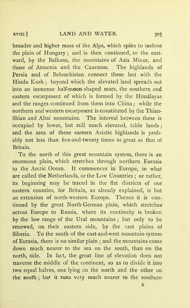 broader and higher mass of the Alps, which splits to inclose the plain of Hungary ; and is then continued, to the east- ward, by the Balkans, the mountains of Asia Minor, and those of Armenia and the Caucasus. The highlands of Persia and of Beloochistan connect these last with the Hindu Kush ; beyond which the elevated land spreads out into an immense half-moon-shaped macs, the southern and eastern escarpment of which is formed by the Himalayas and the ranges continued from them into China; while the northern and western escarpment is constituted by the Thian* Shian and Altai mountains. The interval between these is occupied by lower, but still much elevated, table lands; and the area of these eastern Asiatic highlands is prob- ably not less than five-and-twenty times as great as that of Britain. To the north of this great mountain system, there is an enormous plain, which stretches through northern Eurasia to the Arctic Ocean. It commences in Europe, in what are called the Netherlands, or the Low Countries ; or rather, its beginning may be traced in the flat districts of our eastern counties, for Britain, as already explained, is but an extension of north-western Europe. Thence it is con- tinued by the great North-German plain, which stretches across Europe to Russia, where its continuity is broken by the low range of the Ural mountains ; but only to be renewed, on their eastern side, by the vast plains of Siberia. To the south of the east-and-west mountain-system of Eurasia, there is no similar plain ; and the mountains come down much nearer to the sea on the south, than on the north, side. In fact, the great line of elevation does not traverse the middle of the continent, so as to divide it into two equal halves, one lying on the north and the other on the south ; but it runs very much nearer to the southern x