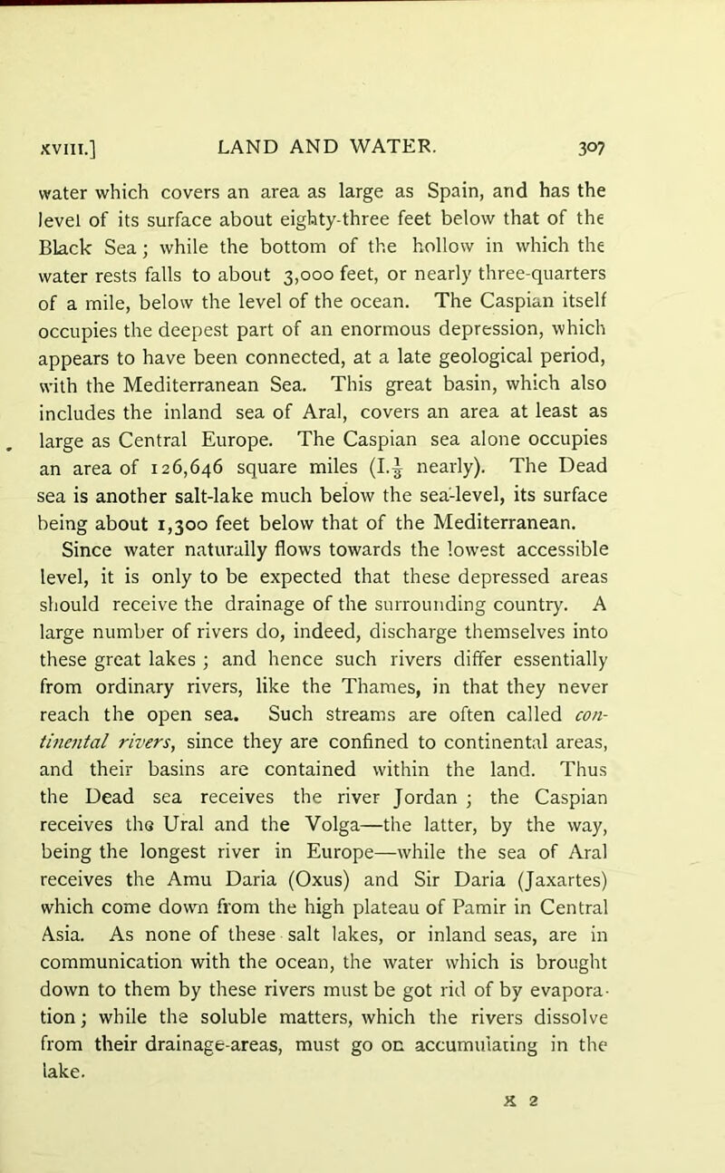 water which covers an area as large as Spain, and has the level of its surface about eighty-three feet below that of the Black Sea; while the bottom of the hollow in which the water rests falls to about 3,000 feet, or nearly three-quarters of a mile, below the level of the ocean. The Caspian itself occupies the deepest part of an enormous depression, which appears to have been connected, at a late geological period, with the Mediterranean Sea. This great basin, which also includes the inland sea of Aral, covers an area at least as large as Central Europe. The Caspian sea alone occupies an area of 126,646 square miles (I.-J nearly). The Dead sea is another salt-lake much below the sea'-level, its surface being about 1,300 feet below that of the Mediterranean. Since water naturally flows towards the lowest accessible level, it is only to be expected that these depressed areas should receive the drainage of the surrounding country. A large number of rivers do, indeed, discharge themselves into these great lakes ; and hence such rivers differ essentially from ordinary rivers, like the Thames, in that they never reach the open sea. Such streams are often called con- tinental rivers, since they are confined to continental areas, and their basins are contained within the land. Thus the Dead sea receives the river Jordan ; the Caspian receives thG Ural and the Volga—the latter, by the way, being the longest river in Europe—while the sea of Aral receives the Amu Daria (Oxus) and Sir Daria (Jaxartes) which come down from the high plateau of Pamir in Central Asia. As none of these salt lakes, or inland seas, are in communication with the ocean, the water which is brought down to them by these rivers must be got rid of by evapora- tion; while the soluble matters, which the rivers dissolve from their drainage-areas, must go on accumulating in the lake. x 2