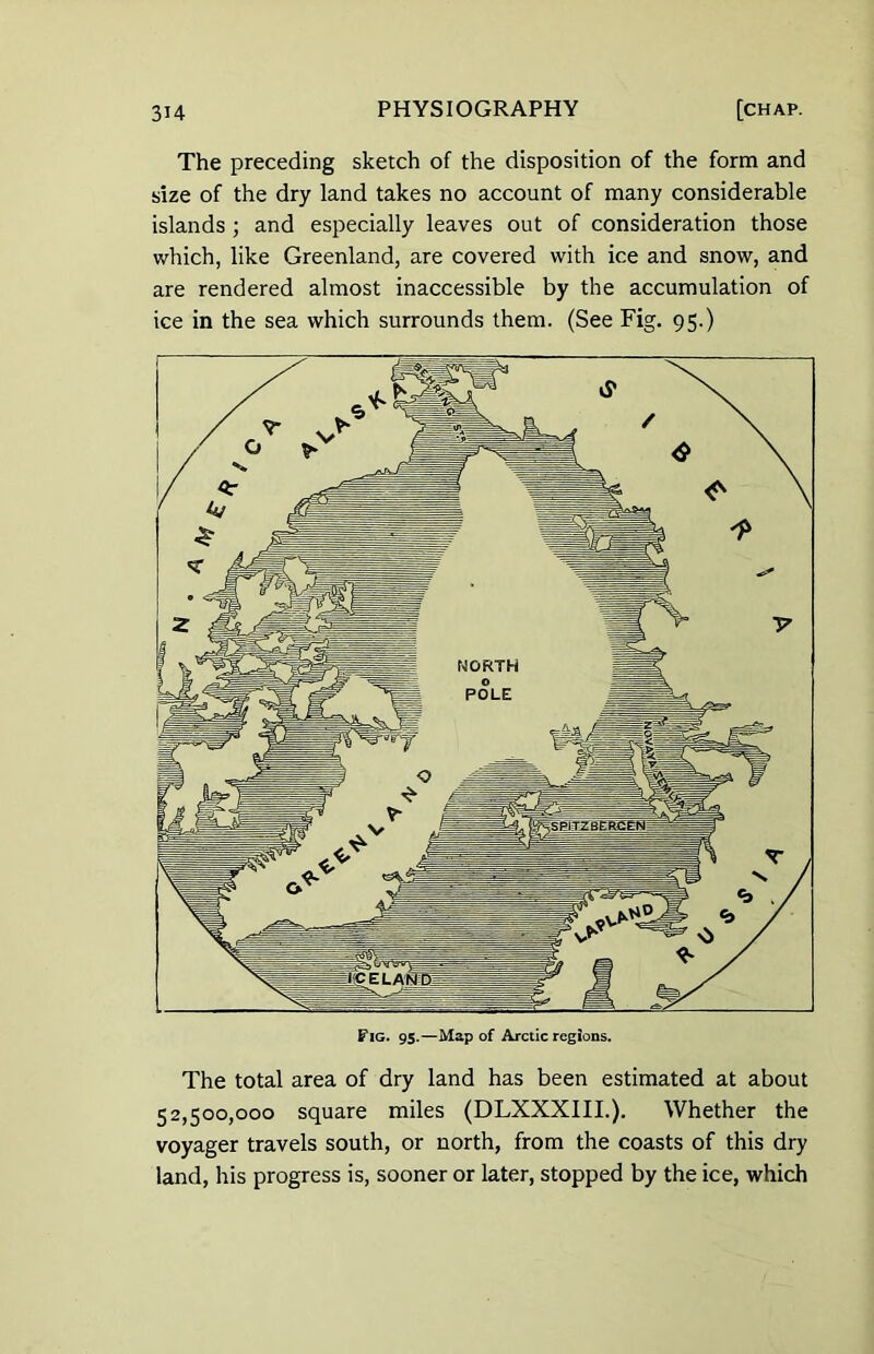 The preceding sketch of the disposition of the form and size of the dry land takes no account of many considerable islands ; and especially leaves out of consideration those which, like Greenland, are covered with ice and snow, and are rendered almost inaccessible by the accumulation of ice in the sea which surrounds them. (See Fig. 95.) Fig. 95.—Map of Arctic regions. The total area of dry land has been estimated at about 52,500,000 square miles (DLXXXIII.). Whether the voyager travels south, or north, from the coasts of this dry land, his progress is, sooner or later, stopped by the ice, which