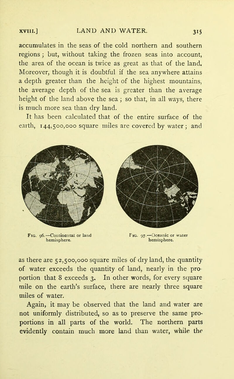 accumulates in the seas of the cold northern and southern regions; but, without taking the frozen seas into account, the area of the ocean is twice as great as that of the land. Moreover, though it is doubtful if the sea anywhere attains a depth greater than the height of the highest mountains, the average depth of the sea is greater than the average height of the land above the sea ; so that, in all ways, there is much more sea than dry land. It has been calculated that of the entire surface of the earth, 144,500,000 square miles are covered by water; and Fig. 96.—Continental or land hemisphere. Fig. 97.—Oceanic or water hemisphere. as there are 52,500,000 square miles of dry land, the quantity of water exceeds the quantity of land, nearly in the pro- portion that 8 exceeds 3. In other words, for every square mile on the earth’s surface, there are nearly three square miles of water. Again, it may be observed that the land and water are not uniformly distributed, so as to preserve the same pro- portions in all parts of the world. The northern parts evidently contain much more land than water, while the