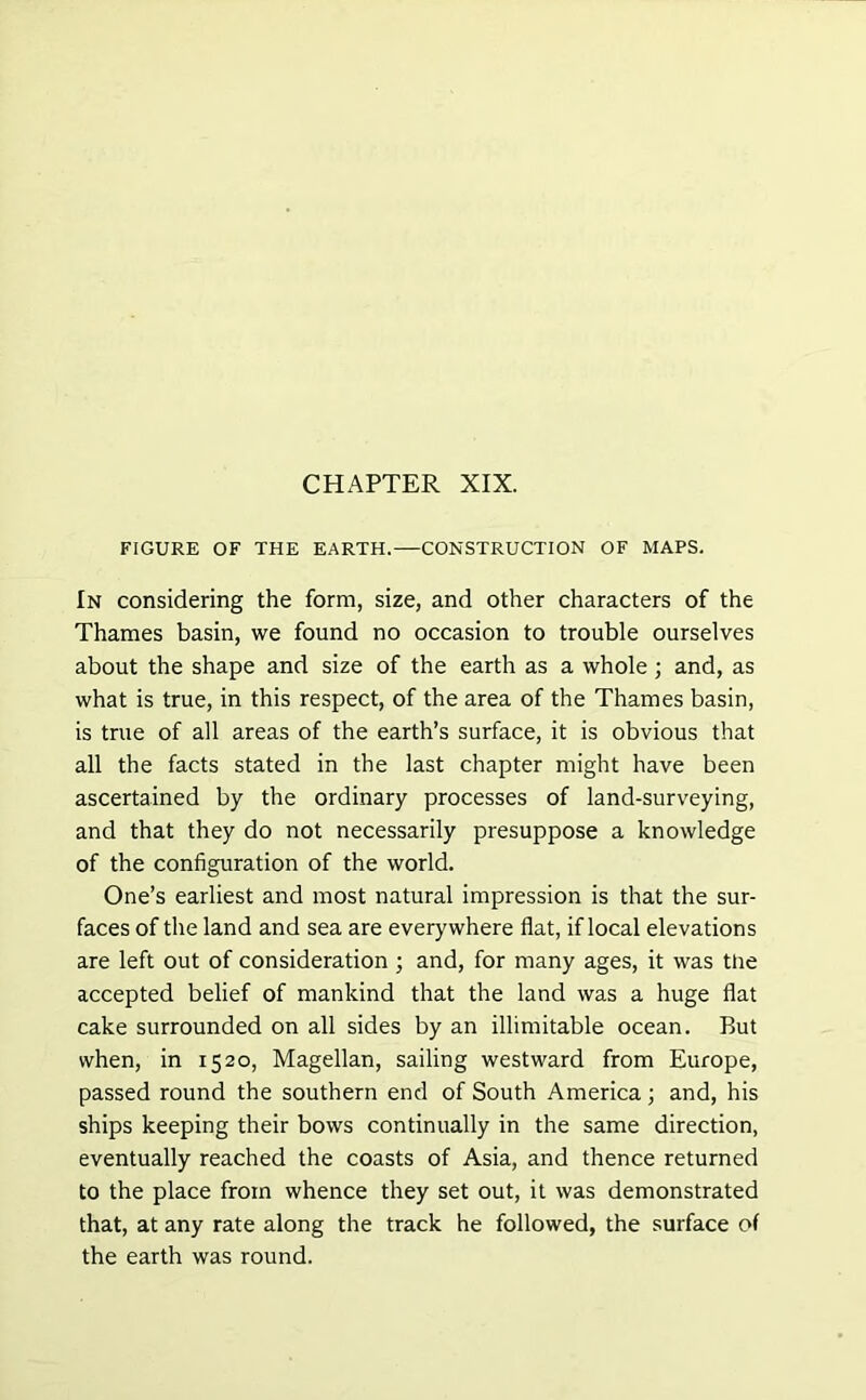 FIGURE OF THE EARTH.—CONSTRUCTION OF MAPS. In considering the form, size, and other characters of the Thames basin, we found no occasion to trouble ourselves about the shape and size of the earth as a whole; and, as what is true, in this respect, of the area of the Thames basin, is true of all areas of the earth’s surface, it is obvious that all the facts stated in the last chapter might have been ascertained by the ordinary processes of land-surveying, and that they do not necessarily presuppose a knowledge of the configuration of the world. One’s earliest and most natural impression is that the sur- faces of the land and sea are everywhere flat, if local elevations are left out of consideration ; and, for many ages, it was the accepted belief of mankind that the land was a huge flat cake surrounded on all sides by an illimitable ocean. But when, in 1520, Magellan, sailing westward from Europe, passed round the southern end of South America; and, his ships keeping their bows continually in the same direction, eventually reached the coasts of Asia, and thence returned to the place from whence they set out, it was demonstrated that, at any rate along the track he followed, the surface of the earth was round.