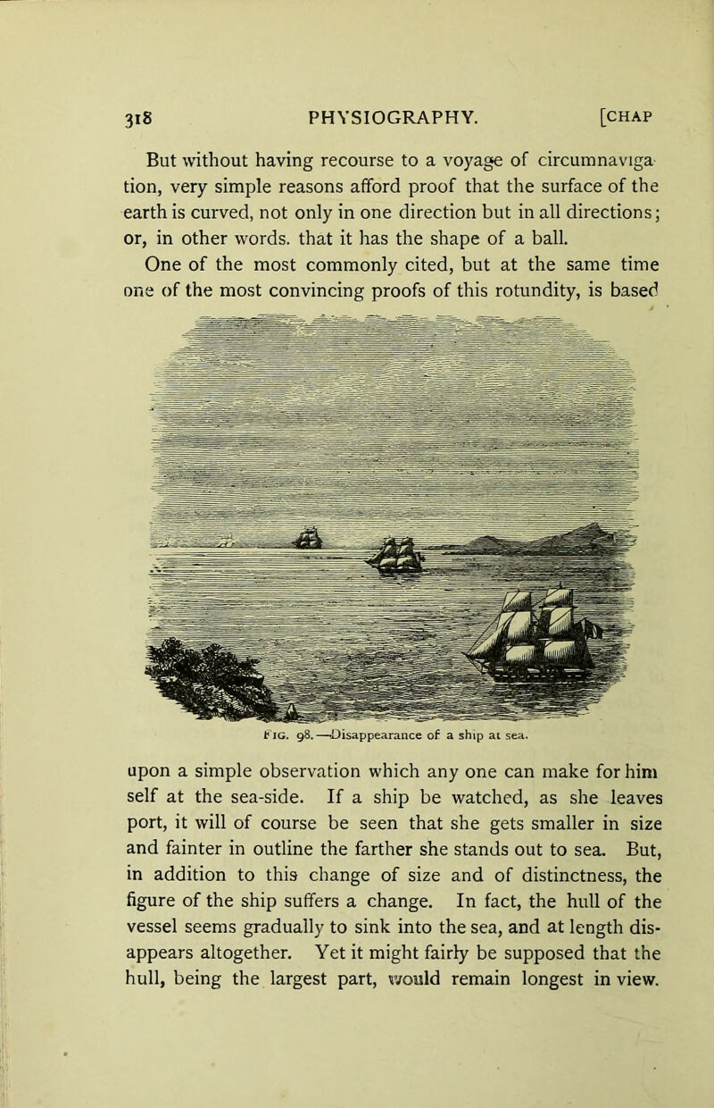 But without having recourse to a voyage of circumnaviga tion, very simple reasons afford proof that the surface of the earth is curved, not only in one direction but in all directions; or, in other words, that it has the shape of a ball. One of the most commonly cited, but at the same time one of the most convincing proofs of this rotundity, is based t ig. 98.—-Disappearance of a ship at sea. upon a simple observation which any one can make for him self at the sea-side. If a ship be watched, as she leaves port, it will of course be seen that she gets smaller in size and fainter in outline the farther she stands out to sea. But, in addition to this change of size and of distinctness, the figure of the ship suffers a change. In fact, the hull of the vessel seems gradually to sink into the sea, and at length dis- appears altogether. Yet it might fairly be supposed that the hull, being the largest part, would remain longest in view.