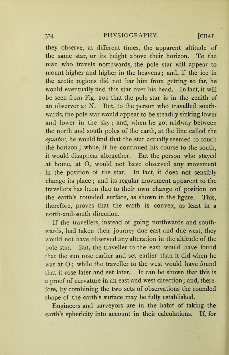 they observe, at different times, the apparent altitude of the same star, or its height above their horizon. To the man who travels northwards, the pole star will appear to mount higher and higher in the heavens; and, if the ice in the arctic regions did not bar him from getting so far, he would eventually find this star over his head. In fact, it will be seen from Fig. ioi that the pole star is in the zenith of an observer at N. But, to the person who travelled south- wards, the pole star would appear to be steadily sinking lower and lower in the sky ; and, when he got midway between the north and south poles of the earth, at the line called the equatoi% he would find that the star actually seemed to touch the horizon; while, if he continued his course to the south, it would disappear altogether. But the person who stayed at home, at O, would not have observed any movement in the position of the star. In fact, it does not sensibly change its place; and its regular movement apparent to the travellers has been due to their own change of position on the earth’s rounded surface, as shown in the figure. This, therefore, proves that the earth is convex, as least in a north-and-south direction. If the travellers, instead of going northwards and south- wards, had taken their journey due east and due west, they would not have observed any alteration in the altitude of the pole star. But, the traveller to the east would have found that the sun rose earlier and set earlier than it did when he was at O; while the traveller to the west would have found that it rose later and set later. It can be shown that this is a proof of curvature in an east-and-west direction; and, there- fore, by combining the two sets of observations the rounded shape of the earth’s surface may be fully established. Engineers and surveyors are in the habit of taking the earth’s sphericity into account in their calculations. If, for