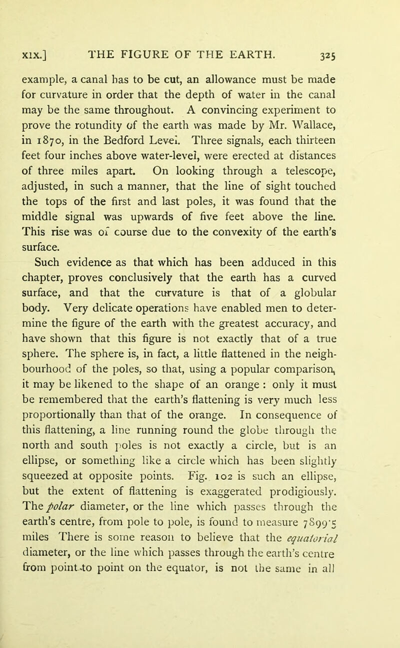 example, a canal has to be cut, an allowance must be made for curvature in order that the depth of water in the canal may be the same throughout. A convincing experiment to prove the rotundity of the earth was made by Mr. Wallace, in 1870, in the Bedford Level. Three signals, each thirteen feet four inches above water-level, were erected at distances of three miles apart. On looking through a telescope, adjusted, in such a manner, that the line of sight touched the tops of the first and last poles, it was found that the middle signal was upwards of five feet above the line. This rise was of course due to the convexity of the earth’s surface. Such evidence as that which has been adduced in this chapter, proves conclusively that the earth has a curved surface, and that the curvature is that of a globular body. Very delicate operations have enabled men to deter- mine the figure of the earth with the greatest accuracy, and have shown that this figure is not exactly that of a true sphere. The sphere is, in fact, a little flattened in the neigh- bourhood of the poles, so that, using a popular comparison, it may be likened to the shape of an orange : only it must be remembered that the earth’s flattening is very much less proportionally than that of the orange. In consequence of this flattening, a line running round the globe through the north and south poles is not exactly a circle, but is an ellipse, or something like a circle which has been slightly squeezed at opposite points. Fig. 102 is such an ellipse, but the extent of flattening is exaggerated prodigiously. The polar diameter, or the line which passes through the earth’s centre, from pole to pole, is found to measure miles There is some reason to believe that the equatorial diameter, or the line which passes through the earth’s centre from point-to point on the equator, is not the same in all