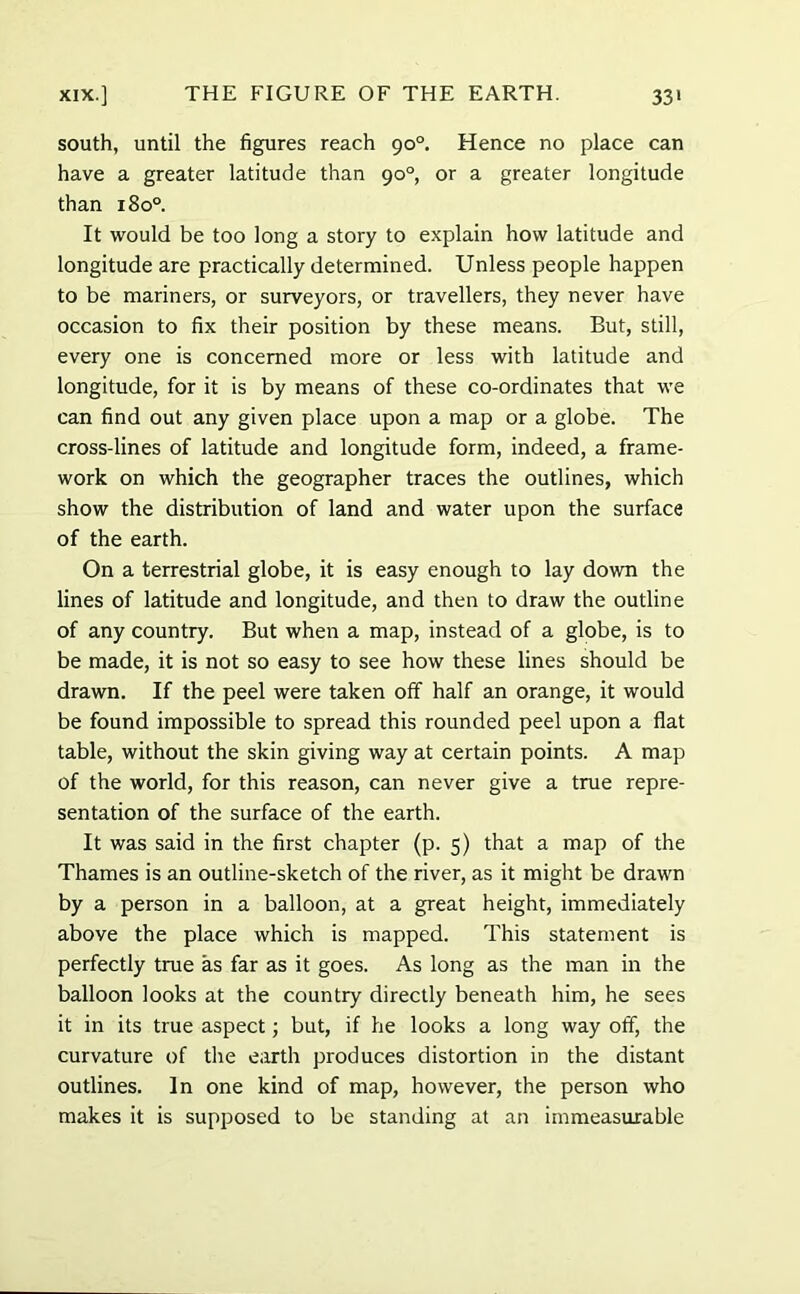 south, until the figures reach 90°. Hence no place can have a greater latitude than 90°, or a greater longitude than 180° It would be too long a story to explain how latitude and longitude are practically determined. Unless people happen to be mariners, or surveyors, or travellers, they never have occasion to fix their position by these means. But, still, every one is concerned more or less with latitude and longitude, for it is by means of these co-ordinates that we can find out any given place upon a map or a globe. The cross-lines of latitude and longitude form, indeed, a frame- work on which the geographer traces the outlines, which show the distribution of land and water upon the surface of the earth. On a terrestrial globe, it is easy enough to lay down the lines of latitude and longitude, and then to draw the outline of any country. But when a map, instead of a globe, is to be made, it is not so easy to see how these lines should be drawn. If the peel were taken off half an orange, it would be found impossible to spread this rounded peel upon a flat table, without the skin giving way at certain points. A map of the world, for this reason, can never give a true repre- sentation of the surface of the earth. It was said in the first chapter (p. 5) that a map of the Thames is an outline-sketch of the river, as it might be drawn by a person in a balloon, at a great height, immediately above the place which is mapped. This statement is perfectly true as far as it goes. As long as the man in the balloon looks at the country directly beneath him, he sees it in its true aspect; but, if he looks a long way off, the curvature of the earth produces distortion in the distant outlines. In one kind of map, however, the person who makes it is supposed to be standing at an immeasurable