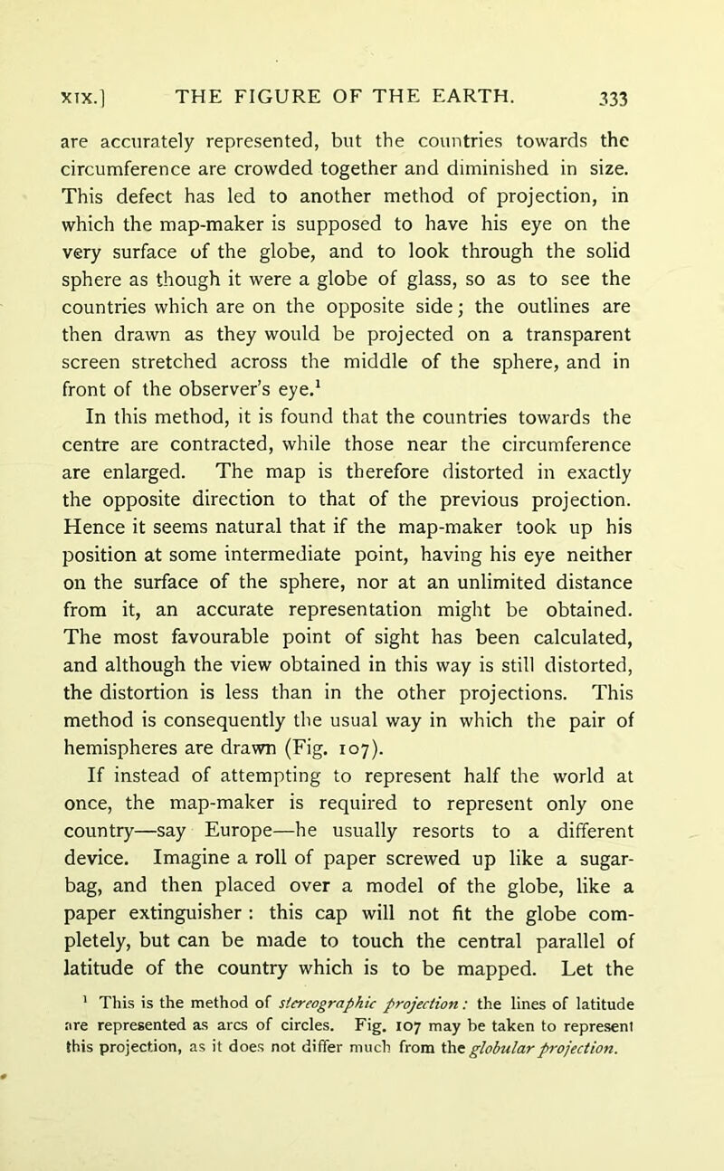 are accurately represented, but the countries towards the circumference are crowded together and diminished in size. This defect has led to another method of projection, in which the map-maker is supposed to have his eye on the very surface of the globe, and to look through the solid sphere as though it were a globe of glass, so as to see the countries which are on the opposite side; the outlines are then drawn as they would be projected on a transparent screen stretched across the middle of the sphere, and in front of the observer’s eye.1 In this method, it is found that the countries towards the centre are contracted, while those near the circumference are enlarged. The map is therefore distorted in exactly the opposite direction to that of the previous projection. Hence it seems natural that if the map-maker took up his position at some intermediate point, having his eye neither on the surface of the sphere, nor at an unlimited distance from it, an accurate representation might be obtained. The most favourable point of sight has been calculated, and although the view obtained in this way is still distorted, the distortion is less than in the other projections. This method is consequently the usual way in which the pair of hemispheres are drawn (Fig. 107). If instead of attempting to represent half the world at once, the map-maker is required to represent only one country—say Europe—he usually resorts to a different device. Imagine a roll of paper screwed up like a sugar- bag, and then placed over a model of the globe, like a paper extinguisher : this cap will not fit the globe com- pletely, but can be made to touch the central parallel of latitude of the country which is to be mapped. Let the 1 This is the method of stereographic projection: the lines of latitude are represented as arcs of circles. Fig. 107 may be taken to represenl this projection, as it does not differ much from the globular projection.