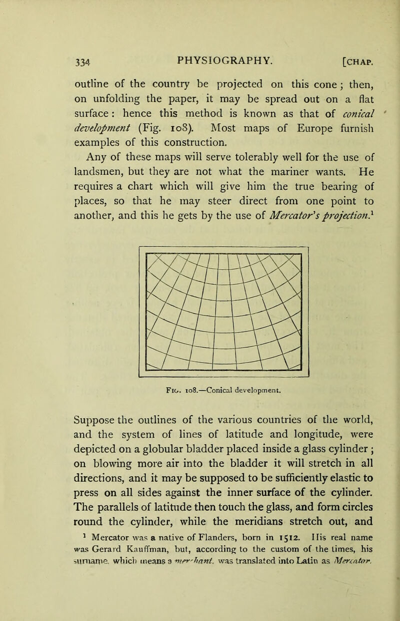 outline of the country be projected on this cone ; then, on unfolding the paper, it may be spread out on a flat surface : hence this method is known as that of conical development (Fig. 108). Most maps of Europe furnish examples of this construction. Any of these maps will serve tolerably well for the use of landsmen, but they are not what the mariner wants. He requires a chart which will give him the true bearing of places, so that he may steer direct from one point to another, and this he gets by the use of Mercator's projection} Suppose the outlines of the various countries of the world, and the system of lines of latitude and longitude, were depicted on a globular bladder placed inside a glass cylinder ; on blowing more air into the bladder it will stretch in all directions, and it may be supposed to be sufficiently elastic to press on all sides against the inner surface of the cylinder. The parallels of latitude then touch the glass, and form circles round the cylinder, while the meridians stretch out, and 1 Mercator was a native of Flanders, born in 1512. Ilis real name was Gerard Kauffman, but, according to the custom of the times, his surname. which means a ■nier'hnnt. was translated into Latin as Mercator,