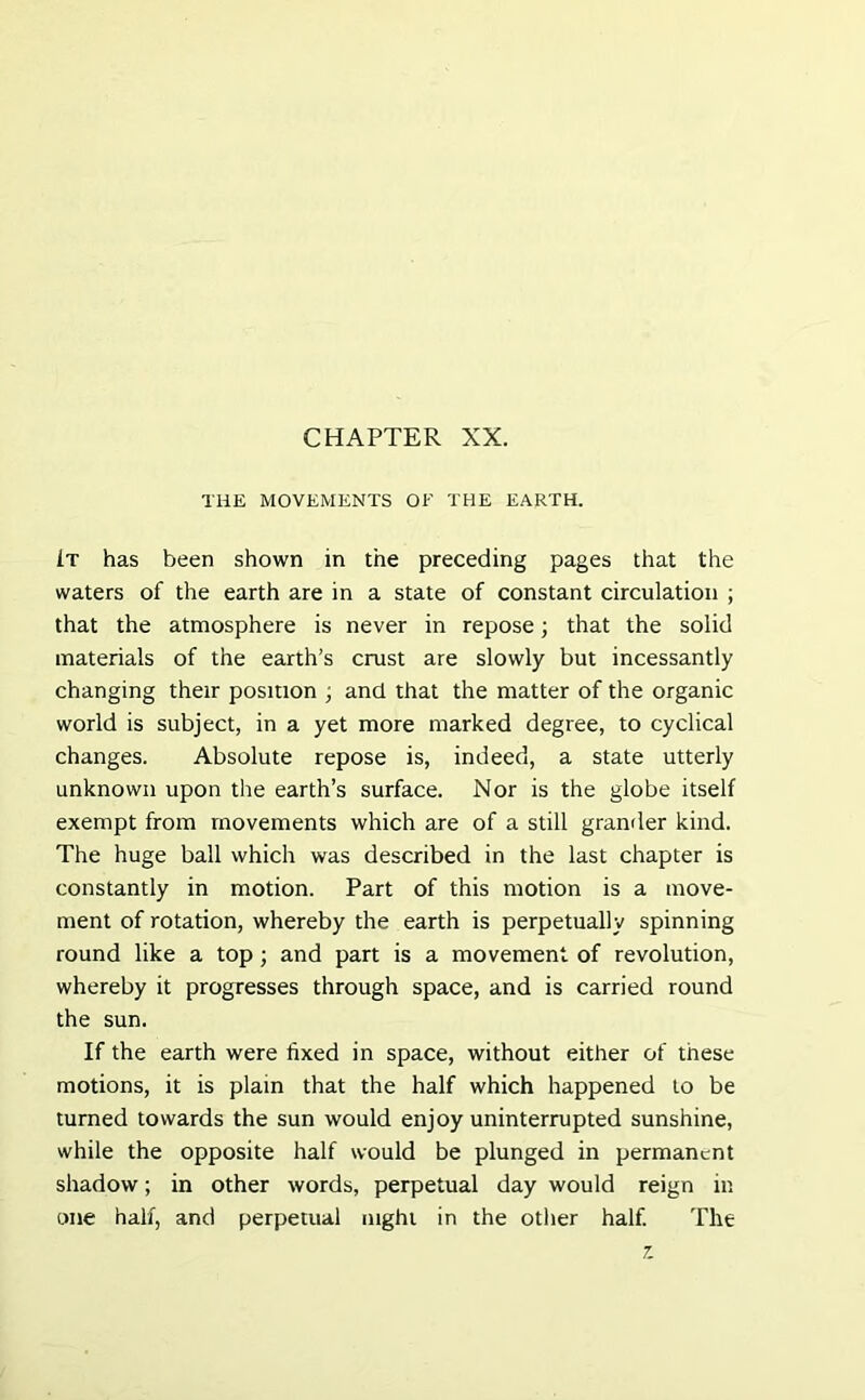 THE MOVEMENTS OF THE EARTH. It has been shown in the preceding pages that the waters of the earth are in a state of constant circulation ; that the atmosphere is never in repose; that the solid materials of the earth’s crust are slowly but incessantly changing their position ; and that the matter of the organic world is subject, in a yet more marked degree, to cyclical changes. Absolute repose is, indeed, a state utterly unknown upon the earth’s surface. Nor is the globe itself exempt from movements which are of a still grander kind. The huge ball which was described in the last chapter is constantly in motion. Part of this motion is a move- ment of rotation, whereby the earth is perpetually spinning round like a top; and part is a movement of revolution, whereby it progresses through space, and is carried round the sun. If the earth were fixed in space, without either of these motions, it is plain that the half which happened to be turned towards the sun would enjoy uninterrupted sunshine, while the opposite half would be plunged in permanent shadow; in other words, perpetual day would reign in one half, and perpetual night in the other half. The z